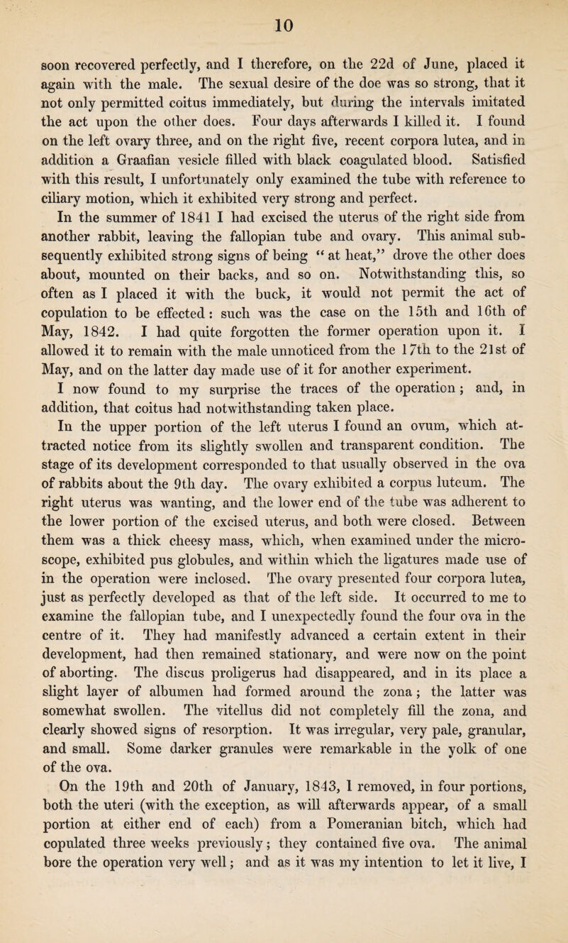 soon recovered perfectly, and I therefore, on the 22d of June, placed it again with the male. The sexual desire of the doe was so strong, that it not only permitted coitus immediately, but during the intervals imitated the act upon the other does. Four days afterwards I killed it. I found on the left ovary three, and on the right five, recent corpora lutea, and in addition a Graafian vesicle filled with black coagulated blood. Satisfied with this result, I unfortunately only examined the tube with reference to ciliary motion, which it exhibited very strong and perfect. In the summer of 1841 I had excised the uterus of the right side from another rabbit, leaving the fallopian tube and ovary. This animal sub¬ sequently exhibited strong signs of being “ at heat,’ drove the other does about, mounted on their backs, and so on. Notwithstanding this, so often as I placed it with the buck, it would not permit the act of copulation to be effected; such was the case on the 15th and 16th of May, 1842. I had quite forgotten the former operation upon it. I allowed it to remain with the male unnotieed from the 17th to the 21st of May, and on the latter day made use of it for another experiment. I now found to my surprise the traces of the operation; and, in addition, that coitus had notwithstanding taken place. In the upper portion of the left uterus I found an ovum, which at¬ tracted notice from its slightly swollen and transparent condition. The stage of its development corresponded to that usually observed in the ova of rabbits about the 9th day. The ovary exhibited a corpus luteum. The right uterus was wanting, and the lower end of the tube was adherent to the lower portion of the excised uterus, and both were closed. Between them was a thick cheesy mass, which, when examined under the micro¬ scope, exhibited pus globules, and within which the ligatures made use of in the operation were inclosed. The ovary presented four corpora lutea, just as perfectly developed as that of the left side. It occurred to me to examine the fallopian tube, and I unexpectedly found the four ova in the centre of it. They had manifestly advanced a certain extent in their development, had then remained stationary, and were now on the point of aborting. The discus proligerus had disappeared, and in its place a slight layer of albumen had formed around the zona; the latter was somewhat swollen. The vitellus did not completely fill the zona, and clearly showed signs of resorption. It was irregular, very pale, granular, and small. Some darker granules were remarkable in the yolk of one of the ova. On the 19th and 20th of January, 1843, 1 removed, in four portions, both the uteri (with the exception, as will afterwards appear, of a small portion at either end of each) from a Pomeranian bitch, which had copulated three weeks previously; they contained five ova. The animal bore the operation very well; and as it was my intention to let it live, I