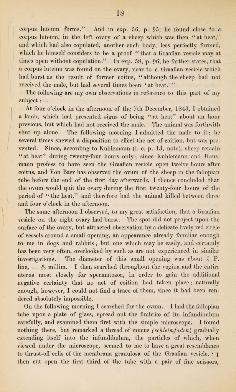 corpus luteum forms.” And in exp. 56, p. 95, he found close to a corpus luteum, in the left ovary of a sheep which was then at heat,” and which had also copulated, another such body, less perfectly formed, which he himself considers to be a proof that a Graafian vesicle may at times open without copulation.” In exp. 58, p. 96, he farther states, that a corpus luteum was found on the ovary, near to a Graafian vesicle which had burst as the result of former coitus, ‘‘ although the sheep had not received the male, hut had several times been ‘ at heat.’ ” The following are my own observations in reference to this part of my subject:— At four o’clock in the afternoon of the 7th December, 1843, I obtained a lamb, which had presented signs of being “ at heat” about an hour : previous, but which had not received the male. The animal was forthwith / shut up alone. The following morning I admitted the male to it; he ! several times shewed a disposition to effect the act of coition, but was pre- I vented. Since, according to Kuhlemann (1. c. p. 13, note), sheep remain ‘‘at heat” during twenty-four hours only; since Kuhlemann and Haus- mann profess to have seen the Graafian vesicle open twelve hours after coitus, and Von Baer has observed the ovum of the sheep in the fallopian tube before the end of the first day afterwards, I thence concluded that the ovum would quit the ovary during the first twenty-four hours of the period of “ the heat,” and therefore had the animal killed between three and four o’clock in the afternoon. The same afternoon I observed, to my great satisfaction, that a Graafian vesicle on the right ovary had burst. The spot did not project upon the surface of the ovary, but attracted observation by a dehcate lively red circle of vessels around a small opening, an appearance already familiar enough to me in dogs and rabbits; but one which may be easily, and certainly has been very often, overlooked by such as are not experienced in similar investigations. The diameter of this small opening was about f P. line, = millim. I then searched throughout the vagina and the entire uterus most closely for spermatozoa, in order to gain the additional negative certainty that no act of coition had taken place; naturally enough, however, I could not find a trace of them, since it had been ren¬ dered absolutely impossible. On the following morning I searched for the ovum. I laid the fallopian tube upon a plate of glass, spread out the fimbrim of its infundibulum carefully, and examined them first with the simple microscope. I found nothing there, but remarked a thread of mucus (schlehnfaden) gradually extending itself into the infundibulum, the particles of which, when viewed under the microscope, seemed to me to have a great resemblance to thrust-off cells of the membrana granulosa of the Graafian vesicle. • j then cut open the first third of the tube with a pair of fine scissors,