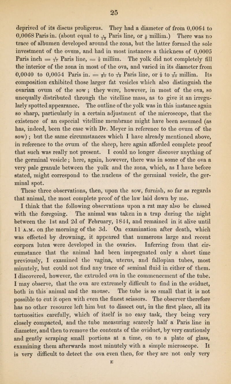 deprived of its discus proligerus. They had a diameter of from 0,0064 to 0,0068 Paris in. (about equal to ^ Paris line, or ^ millim.) There was no trace of albumen developed around the zona, but the latter formed the sole investment of the ovum, and had in most instances a thickness of 0,0005 Paris inch = iV Paris line, = i millim. The yolk did not completely fill the interior of the zona in most of the ova, and varied in its diameter from 0,0040 to 0,0054 Paris in. = to Paris line, or i to millim. Its composition exhibited those larger fat vesicles which also distinguish the ovarian ovum of the sow; they were, however, in most of the ova, so unequally distributed through the vitelline mass, as to give it an irregu¬ larly spotted appearance. The outline of the yolk was in this instance again so sharp, particularly in a certain adjustment of the microscope, that the existence of an especial vitelline membrane might have been assumed (as has, indeed, been the case with Dr. Meyer in reference to the ovum of the sow) ; but the same circumstances which I have already mentioned above, in reference to the ovum of the sheep, here again afibrded complete proof that such was really not present. I could no longer discover anything of the germinal vesicle; here, again, however, there was in some of the ova a very pale granule between the yolk and the zona, which, as I have before stated, might correspond to the,nucleus of the germinal vesicle, the ger¬ minal spot. These three observations, then, upon the sow, furnish, so far as regards that animal, the most complete proof of the law laid down by me. I think that the following observations upon a rat may also be classed with the foregoing. The animal w^as taken in a trap during the night between the 1st and 2d of February, 1844, and remained in it alive until 11 A.M. on the morning of the 3d. On examination after death, which was effected by drowning, it appeared that numerous large and recent corpora lutea were developed in the ovaries. Inferring from that cir¬ cumstance that the animal had been impregnated only a short time previously, I examined the vagina, uterus, and fallopian tubes, most minutely, but could not find any trace of seminal fluid in either of them. I discovered, however, the extruded ova in the commencement of the tube. I may observe, that the ova are extremely difiicult to find in the oviduct, both in this animal and the mouse. The tube is so small that it is not possible to cut it open with even the finest scissors. The observer therefore has no other resource left him but to dissect out, in the first place, all its tortuosities carefully, which of itself is no easy task, they being very closely compacted, and the tube measuring scarcely half a Paris line in diameter, and then to remove the contents of the oviduct, by very cautiously and gently scraping small portions at a time, on to a plate of glass, examining them afterwards most minutely with a simple microscope. It is very difficult to detect the ova even then, for they are not only very E