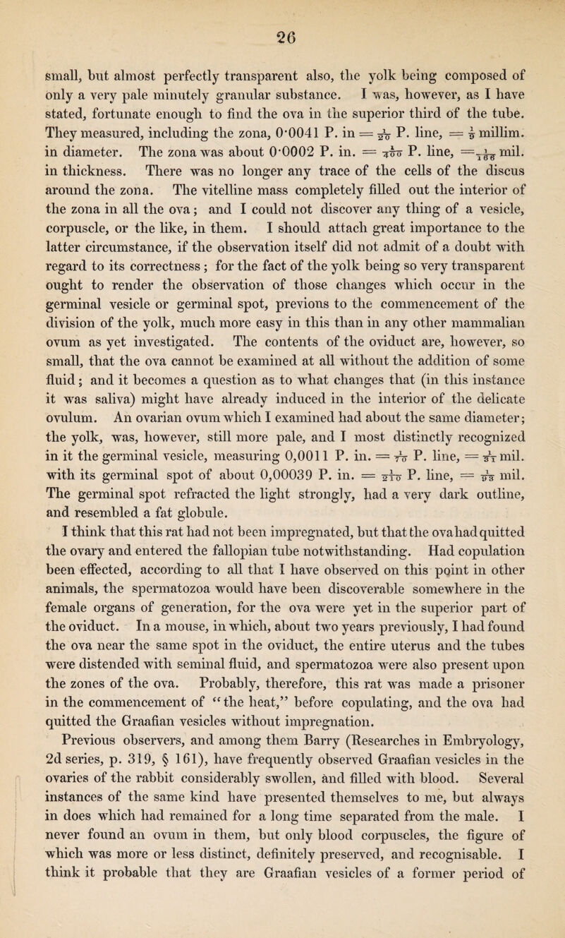 small, but almost perfectly transparent also, the yolk being composed of only a very pale minutely granular substance. I v^as, however, as I have stated, fortunate enough to find the ova in the superior third of the tube. They measured, including the zona, 0'0041 P. in = P. line, = ^ millim. in diameter. The zona was about 0'0002 P. in. = P. fine, =-^mil. in thickness. There was no longer any trace of the cells of the discus around the zona. The vitelline mass completely filled out the interior of the zona in all the ova; and I could not discover any thing of a vesicle, corpuscle, or the like, in them. I should attach great importance to the latter circumstance, if the observation itself did not admit of a doubt with regard to its correctness; for the fact of the yolk being so very transparent ought to render the observation of those changes which occur in the germinal vesicle or germinal spot, previons to the commencement of the division of the yolk, much more easy in this than in any other mammalian ovum as yet investigated. The contents of the oviduct are, however, so small, that the ova cannot be examined at all without the addition of some fluid; and it becomes a question as to what changes that (in this instance it was saliva) might have already induced in the interior of the delicate ovulum. An ovarian ovum which I examined had about the same diameter; the yolk, was, however, still more pale, and I most distinctly recognized in it the germinal vesicle, measuring 0,0011 P. in. == tV P. line, = sTmil. with its germinal spot of about 0,00039 P. in. == 2To P. line, = -#3 mil. The germinal spot refracted the light strongly, had a very dark outline, and resembled a fat globule. I think that this rat had not been impregnated, but that the ova had quitted the ovary and entered the fallopian tube notwithstanding. Had copulation been effected, according to all that I have observed on this point in other animals, the spermatozoa would have been discoverable somewhere in the female organs of generation, for the ova were yet in the superior part of the oviduct. In a mouse, in which, about two years previously, I had found the ova near the same spot in the oviduct, the entire uterus and the tubes were distended with seminal fluid, and spermatozoa were also present upon the zones of the ova. Probably, therefore, this rat was made a prisoner in the commencement of ‘Hhe heat,” before copulating, and the ova had quitted the Graafian vesicles without impregnation. Previous observers, and among them Barry (Researches in Embryology, 2d series, p. 319, § 161), have frequently observed Graafian vesicles in the ovaries of the rabbit considerably swollen, and filled with blood. Several instances of the same kind have presented themselves to me, but always in does which had remained for a long time separated from the male. I never found an ovum in them, but only blood corpuscles, the figure of which was more or less distinct, definitely preserved, and recognisable. I think it probable that they are Graafian vesicles of a former period of