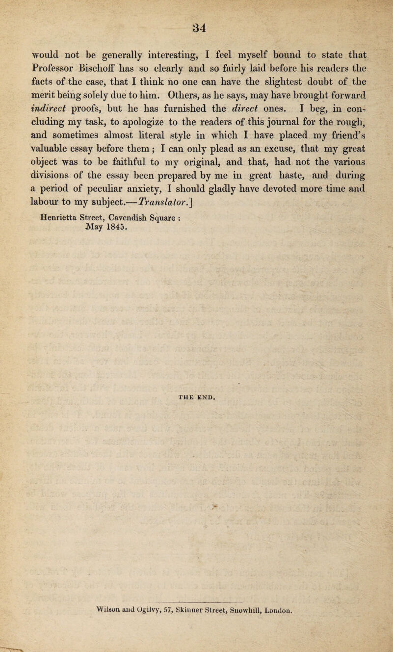 would not be generally interesting, I feel myself bound to state that Professor Bisclioff has so clearly and so fairly laid before his readers the facts of the case, that I think no one can have the slightest doubt of the merit being solely due to him. Others, as he says, may have brought forward indirect proofs, but he has furnished the direct ones. I beg, in con¬ cluding my task, to apologize to the readers of this journal for the rough, and sometimes almost literal style in which I have placed my friend’s valuable essay before them; I can only plead as an excuse, that my great object was to be faithful to my original, and that, had not the various divisions of the essay been prepared by me in great haste, and during a period of peculiar anxiety, I should gladly have devoted more time and labour to my subject.—Translator.1 Henrietta Street, Cavendish Square : May 1845. THE END. Wilson and Og^ilvy, 57, Skinner Street, Snowhill, London.