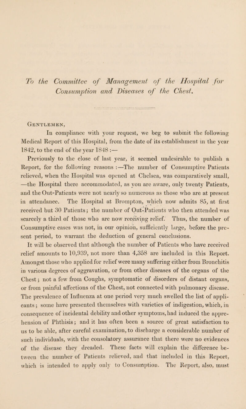 To the Committee of Management of the Hospital fo?' Consumption and Diseases of the Chest, Gentlemen, In compliance with your request, we beg to submit the following Medical Report of this Hospital, from the date of its establishment in the year 1842, to the end of the year 1848 :— Previously to the close of last year, it seemed undesirable to publish a Report, for the following reasons :—The number of Consumptive Patients relieved, when the Hospital was opened at Chelsea, was comparatively small, —the Hospital there accommodated, as you are aware, only twenty Patients, and the Out-Patients were not nearly so numerous as those who are at present in attendance. The Hospital at Brompton, which now admits 85, at first received but 30 Patients; the number of Out-Patients who then attended was scarcely a third of those w'ho are now rcjceiving relief. Thus, the number of Consumptive cases was not, in our opinion, sufficiently large, before the pre¬ sent period, to warrant the deduction of general conclusions. It will be observed that although the number of Patients who have received relief amounts to 10,939, not more than 4,358 are included in this Report. Amongst those who applied for relief were many suffering either from Bronchitis in various degrees of aggravation, or from other diseases of the organs of the Chest; not a few from Coughs, symptomatic of disorders of distant organs, or from painful affections of the Chest, not connected with pulmonary disease. The prevalence of Influenza at one period very much swelled the list of appli¬ cants ; some have presented themselves with varieties of indigestion, which, in consequence of incidental debility and other symptoms, had induced the ap})re- hension of Phthisis; and it has often been a source of great satisfaction to us to be able, after careful examination, to discharge a considerable number of such individuals, with the consolatory assurance that there were no evidences of the disease they dreaded. These facts will explain the difference be¬ tween the number of Patients relieved, and that included in this Report, which is intended to apply only to Consumption. The Report, also, must