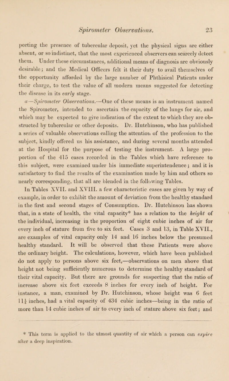 ])ecting the presence of tubercular deposit, yet the physical signs are either absent, or so indistinct, that the most experienced observers can scarcely detect them. Under these circumstances, additional means of diagnosis are obviously desirable; and the Medical Officers felt it their duty to avail themselves of the opportunity afforded by the large number of Phthisical Patients under their charge, to test the value of all modern means suggested for detecting the disease in its early stage. a—Spirometer Observations.—One of these means is an instrument named the Spirometer, intended to ascertain the caj)acity of the lungs for air, and which may be expected to give indication of the extent to which they are ob« structed by tubercular or other deposits. Dr. Hutchinson, who has published a series of valuable observations calling the attentioii of the profession to the subject, kindly offered us his assistance, and during several months attended at the Hospital for the purpose of testing the instrument. A large pro¬ portion of the 415 cases recorded in the Tables which have reference to this subject, were examined under his immediate superintendence; and it is satisfactory to find the results of the examination made by him and others so nearly corresponding, that all are blended in the following Tables. In Tables XVII. and XVHI. a few characteristic cases are given by way of example, in order to exhibit the amount of deviation from the healthy standard in the first and second stages of Consumption. Dr. Hutchinson has shown that, in a state of health, the vital capacity* has a relation to the height of the individual, increasing in the proportion of eight cubic inches of air for every inch of stature from five to six feet. Cases 3 and 13, in Table XVII., are examples of vital capacity only 14 and 16 inches below the presumed healthy standard. It will be observed that these Patients were above the ordinary height. The calculations, however, which have been published do not apply to persons above six feet,—observations on men above that height not being sufficiently numerous to determine the healthy standard of their vital capacity. But there are grounds for suspecting that the ratio of increase above six feet exceeds 8 inches for every inch of height. For instance, a man, examined by Dr. Hutchinson, whose height was 6 feet 11^ inches, had a vital capacity of 434 cubic inches—being in the ratio of more than 14 cubic inches of air to everv inch of stature above six feet: and * This term is applied to the utmost quantity of air which a person can expire after a deep inspiration.