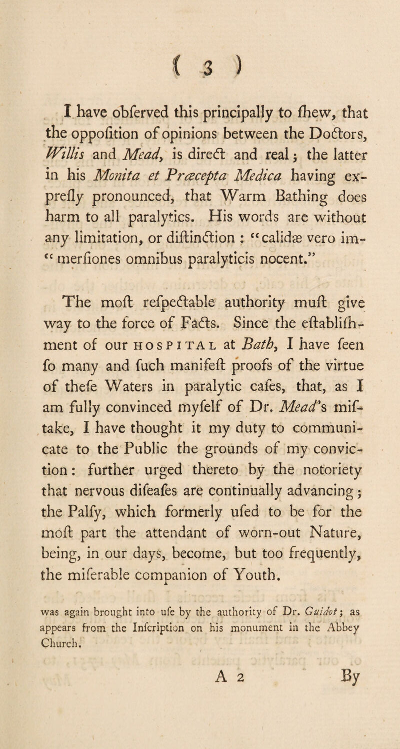 1 have obferved this principally to fhew, that the oppofition of opinions between the Dodtors, Willis and Mead, is diredt and real; the latter in his Monita et Pracepta Medica having ex- prefly pronounced, that Warm Bathing does harm to all paralytics. His words are without any limitation, or diftindfion : “calidas vero im- cc merfiones omnibus paralyticis nocent.” The moft refpedtable authority muft give way to the force of Fadts. Since the eftablifh- ment of our hospital at Bath, I have feen fo many and fuch manifeft proofs of the virtue of thefe Waters in paralytic cafes, that, as I am fully convinced myfelf of Dr. Mead's mis¬ take, I have thought it my duty to communi¬ cate to the Public the grounds of my convic¬ tion : further urged thereto by the notoriety that nervous difeafes are continually advancing; the Palfy, which formerly ufed to be for the moft part the attendant of worn-out Nature, being, in our days, become, but too frequently, the miferable companion of Youth. was again brought into ufe by the authority of Dr. Guidot; as appears from the Infcription on his monument in the Abbey Church, < A 2 By