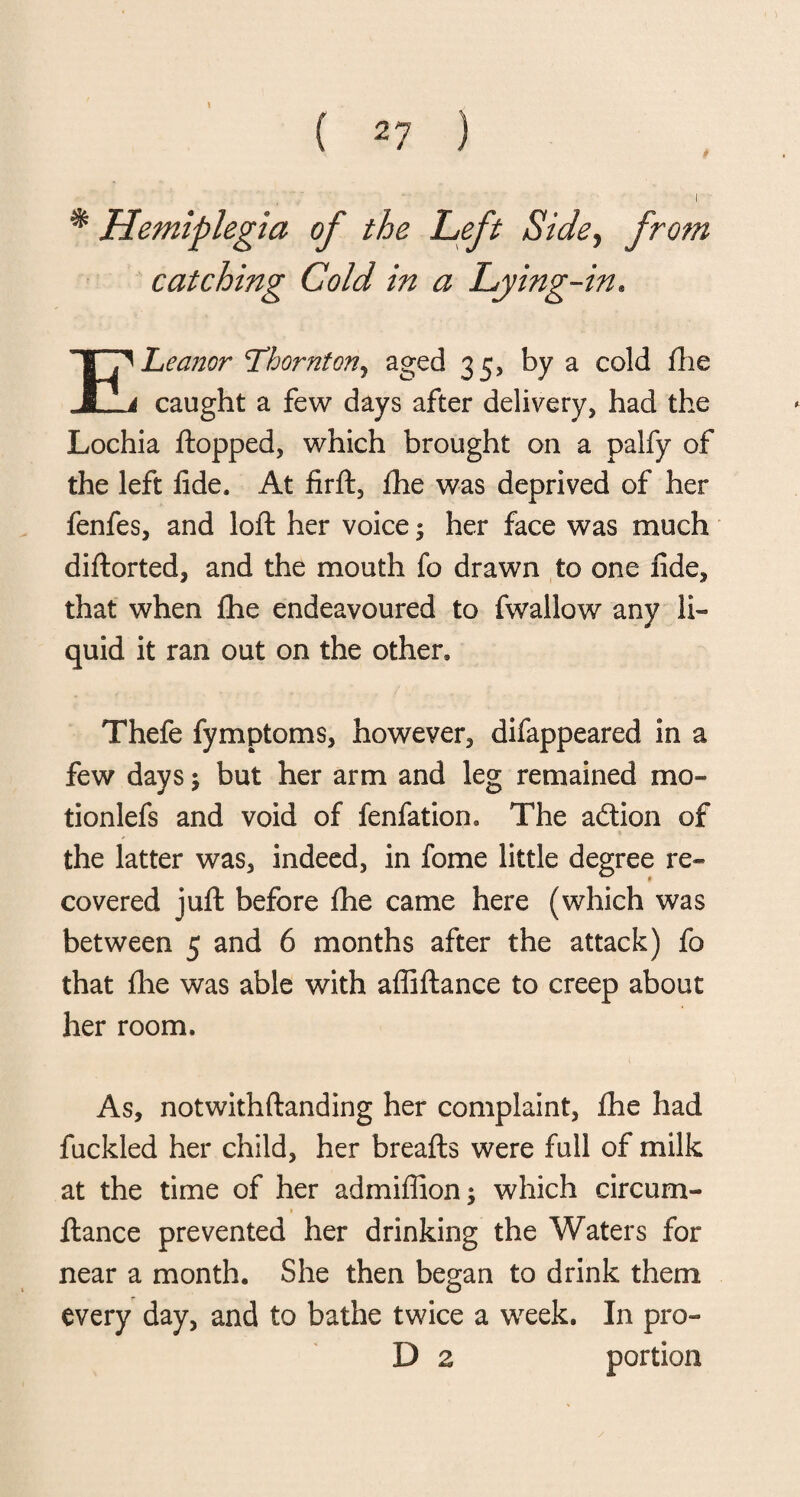 \ * Hemiplegia of the Left Side, from catching Cold in a Lying-in. ELeaner L’hornton, aged 35, by a cold fhe caught a few days after delivery, had the Lochia Hopped, which brought on a palfy of the left fide. At firft, fhe was deprived of her fenfes, and loft her voice; her face was much diftorted, and the mouth fo drawn to one fide, that when fhe endeavoured to fwallow any li¬ quid it ran out on the other* Thefe fymptoms, however, difappeared in a few days $ but her arm and leg remained mo- tionlefs and void of fenfatiom The addon of the latter was, indeed, in fome little degree re¬ covered juft before fhe came here (which was between 5 and 6 months after the attack) fo that flie was able with affiftance to creep about her room. As, notwithftanding her complaint, fhe had fuckled her child, her breafts were full of milk at the time of her ad million ; which circum- fiance prevented her drinking the Waters for near a month. She then began to drink them every day, and to bathe twice a week. In pro- D z portion