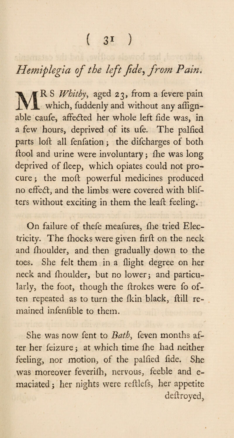 Hemiplegia of the left fide? from Pain. MR S Whitby, aged 23, from a fevere pain which, fuddenly and without any aflign- able caufe, affected her whole left fide was, in a few hours, deprived of its ufe. The palfied parts loft all fenfation; the difcharges of both ftool and urine were involuntary; fhe was long deprived of fleep, which opiates could not pro¬ cure; the moft powerful medicines produced no effect, and the limbs were covered with blis¬ ters without exciting in them the leaft feeling. On failure of thefe meafures, fhe tried Elec¬ tricity. The fhocks were given firft on the neck and fhoulder, and then gradually down to the toes. She felt them in a flight degree on her neck and fhoulder, but no lower; and particu¬ larly, the foot, though the ftrokes were fo of¬ ten repeated as to turn the fkin black, ftill re¬ mained infenfible to them. She was now fent to Bath, feven months af¬ ter her feizure; at which time fhe had neither feeling, nor motion, of the palfied fide. She was moreover feverifh, nervous, feeble and e- maciated; her nights were reftlefs, her appetite deftroyed,