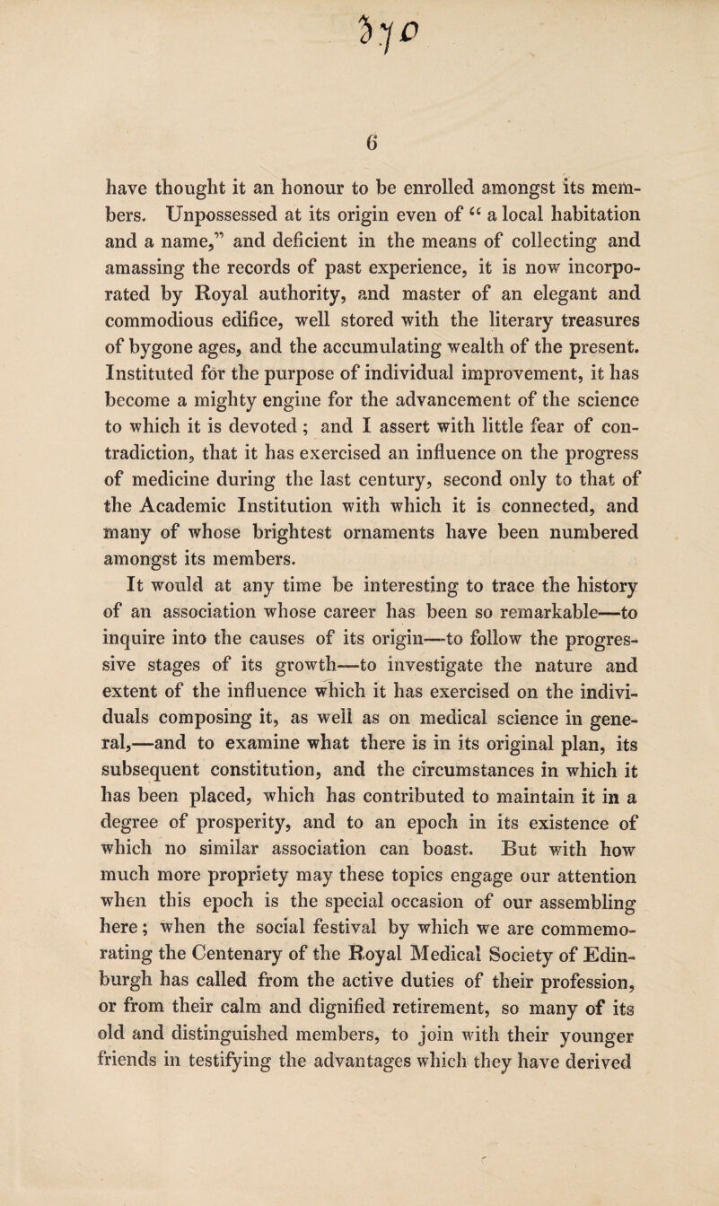 have thought it an honour to be enrolled amongst its mem¬ bers. Unpossessed at its origin even of a local habitation and a name,” and deficient in the means of collecting and amassing the records of past experience, it is now incorpo¬ rated by Royal authority, and master of an elegant and commodious edifice, well stored with the literary treasures of bygone ages, and the accumulating wealth of the present. Instituted for the purpose of individual improvement, it has become a mighty engine for the advancement of the science to which it is devoted ; and I assert with little fear of con¬ tradiction, that it has exercised an influence on the progress of medicine during the last century, second only to that of the Academic Institution with which it is connected, and many of whose brightest ornaments have been numbered amongst its members. It would at any time be interesting to trace the history of an association whose career has been so remarkable—to inquire into the causes of its origin—to follow the progres¬ sive stages of its growth—to investigate the nature and extent of the influence which it has exercised on the indivi¬ duals composing it, as well as on medical science in gene¬ ral,—and to examine what there is in its original plan, its subsequent constitution, and the circumstances in which it has been placed, which has contributed to maintain it in a degree of prosperity, and to an epoch in its existence of which no similar association can boast. But with how much more propriety may these topics engage our attention when this epoch is the special occasion of our assembling here; when the social festival by which we are commemo¬ rating the Centenary of the Royal Medical Society of Edin¬ burgh has called from the active duties of their profession, or from their calm and dignified retirement, so many of its old and distinguished members, to join with their younger friends in testifying the advantages which they have derived r