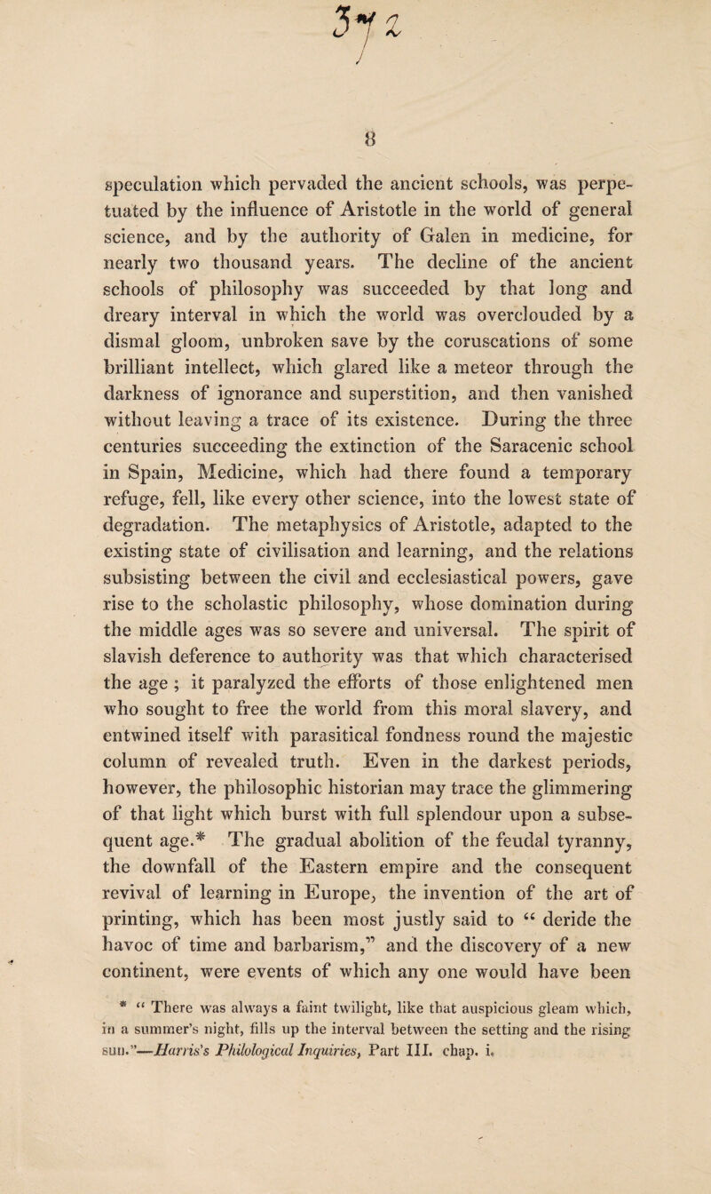 speculation which pervaded the ancient schools, was perpe¬ tuated by the influence of Aristotle in the world of general science, and by the authority of Galen in medicine, for nearly two thousand years. The decline of the ancient schools of philosophy was succeeded by that long and dreary interval in which the world was overclouded by a dismal gloom, unbroken save by the coruscations of some brilliant intellect, which glared like a meteor through the darkness of ignorance and superstition, and then vanished without leaving a trace of its existence. During the three centuries succeeding the extinction of the Saracenic school in Spain, Medicine, which had there found a temporary refuge, fell, like every other science, into the lowest state of degradation. The metaphysics of Aristotle, adapted to the existing state of civilisation and learning, and the relations subsisting between the civil and ecclesiastical powers, gave rise to the scholastic philosophy, whose domination during the middle ages was so severe and universal. The spirit of slavish deference to authority was that which characterised the age ; it paralyzed the eflbrts of those enlightened men who sought to free the world from this moral slavery, and entwined itself with parasitical fondness round the majestic column of revealed truth. Even in the darkest periods, however, the philosophic historian may trace the glimmering of that light which burst with full splendour upon a subse¬ quent age.^ The gradual abolition of the feudal tyranny, the downfall of the Eastern empire and the consequent revival of learning in Europe, the invention of the art of printing, which has been most justly said to ‘‘ deride the havoc of time and barbarism,” and the discovery of a new continent, were events of which any one would have been * “ There was always a faint twilight, like that auspicious gleam which, in a summer’s night, fills up the interval between the setting and the rising sun.”—Harris's Philological Inquiries, Part III. chap. i.