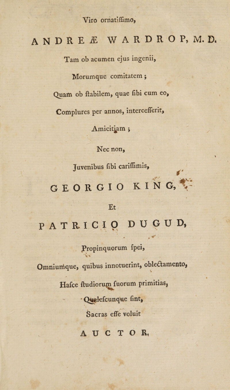 Viro ornatlffimo, ANDREi WARDROP.M.D, Tam ob acumen ejus ingenii, Morumque comitatem ; Quam ob Habilem, quae fibi cum eo. Complures per annos, intercefierit. Amicitiam j Nec non, \ Juvenibus Hbi cariffimis, GEORGIO KING, %: Et PATRICIO DUGUD, Propinquorum fpei, . * V* 4 Omniurnque, quibus innotuerint, oblectamento,  \ Hafce ftudiorum fuorum primitias, • Qw.kfcunqtie fint. Sacras efle voluit A U C T O R.