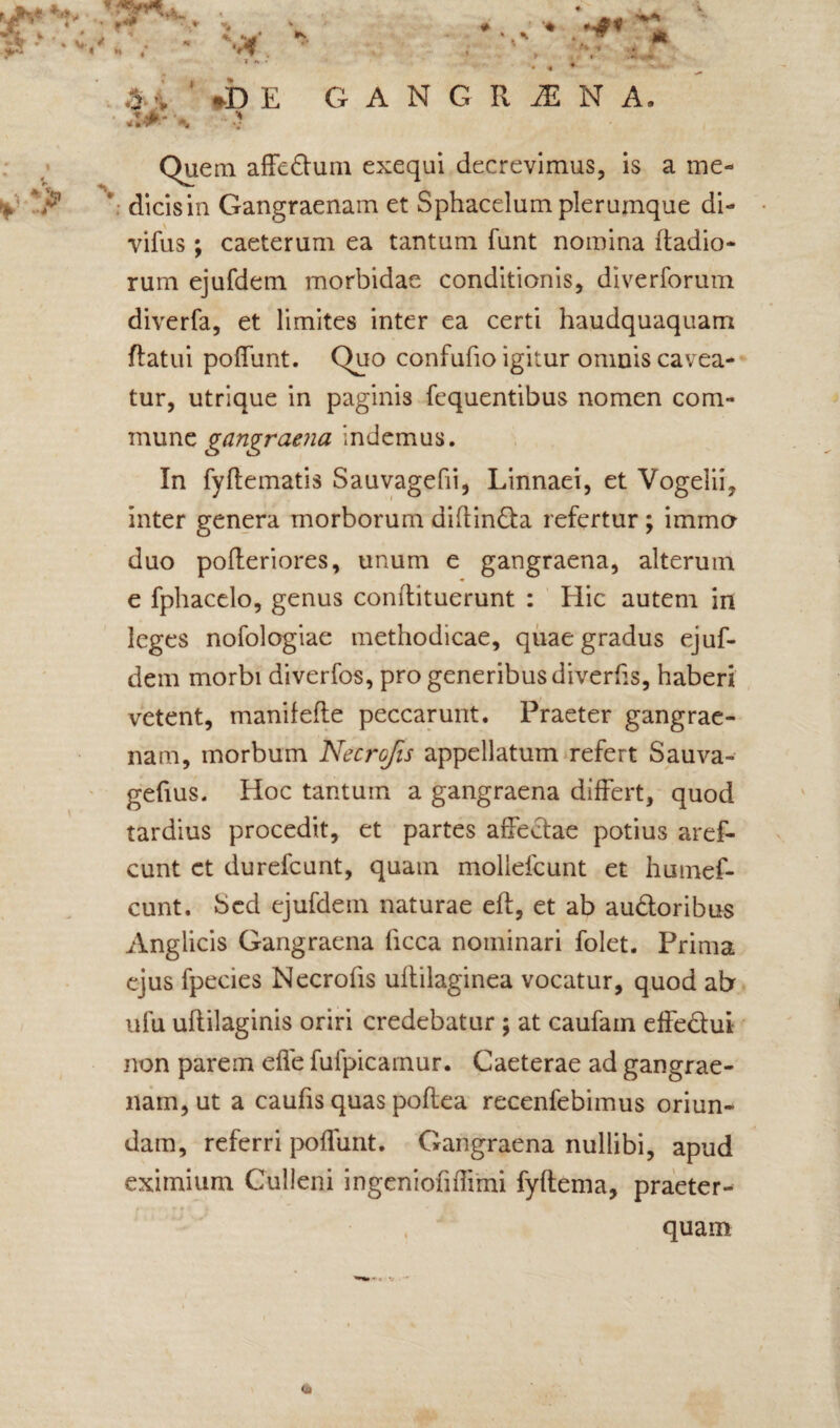 i - *** v . * j 4 * V H .*  r *# *. <u '♦ *>£ ^ ■'**< *♦ •* ’ *DE GANGRiENA. Quem affedtum exequi decrevimus, is a me- V ‘ dicis in Gangraenam et Sphacelum plerumque di- vifus; caeterum ea tantum funt nomina ftadio- rum ejufdem morbidae conditionis, diverforum diverfa, et limites inter ea certi haudquaquam flatui poffunt. Quo confufio igitur omnis cavea¬ tur, utrique in paginis fequentibus nomen com¬ mune indemus. In fyftematis Sauvagefii, Linnaei, et Vogelii, inter genera morborum diftindta refertur; immo duo pofleriores, unum e gangraena, alterum e fphacclo, genus conflituerunt : Hic autem in leges nofologiae methodicae, quae gradus ejuf¬ dem morbi diverfos, pro generibus diverhs, haberi vetent, manilefle peccarunt. Praeter gangrae¬ nam, morbum Necrcfis appellatum refert Sauva- gefius. Hoc tantum a gangraena differt, quod tardius procedit, et partes affectae potius aref- cunt ct durefcunt, quam mollefcunt et humef- cunt. bed ejufdem naturae efl, et ab au&oribus Anglicis Gangraena ficca nominari folet. Prima ejus fpecies Necrofis uftilaginea vocatur, quod ab ufu uftilaginis oriri credebatur ; at caufain effedui non parem effe fufpicarnur. Caeterae ad gangrae¬ nam, ut a caufis quas poftea recenfebimus oriun¬ dam, referri poffunt. Gangraena nullibi, apud eximium Culleni ingeniofiffimi fyftema, praeter¬ quam (a