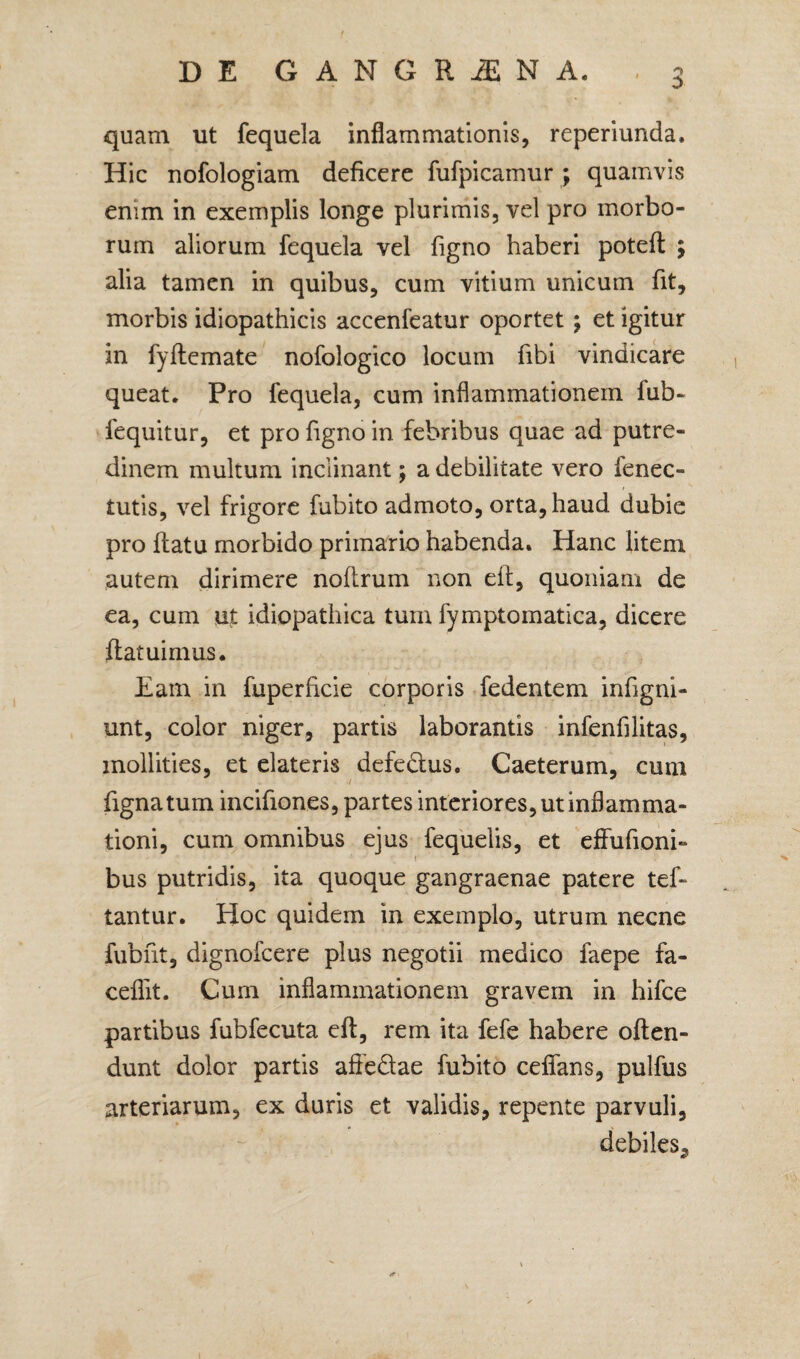 :> quam ut fequela inflammationis, reperiunda. Hic nofologiam deficere fufpicamur ; quamvis enim in exemplis longe plurimis, vel pro morbo¬ rum aliorum fequela vel figno haberi potefl ; alia tamen in quibus, cum vitium unicum fit, morbis idiopathicis accenfeatur oportet ; et igitur in fyflemate nofologico locum fibi vindicare queat. Pro fequela, cum inflammationem fub- fequitur, et pro figno in febribus quae ad putre¬ dinem multum inclinant; a debilitate vero fenec- tutis, vel frigore fubito admoto, orta, haud dubie pro flatu morbido primario habenda» Hanc litem autem dirimere noflrum non eft, quoniam de ea, cum ut idiopathica tum fymptomatica, dicere flatuimus. Eam in fuperficie corporis fedentem infigni- unt, color niger, partis laborantis infenfilitas, mollities, et elateris defe&us. Caeterum, cum fignatum incifiones, partes interiores, ut inflamma¬ tioni, cum omnibus ejus fequelis, et effufioni- bus putridis, ita quoque gangraenae patere tef- tantur. Hoc quidem in exemplo, utrum necne fubnt, dignofcere plus negotii medico faepe fa¬ ce flit. Cum inflammationem gravem in hifce partibus fubfecuta eft, rem ita fefe habere often- dunt dolor partis affedae fubito ceffans, pulfus arteriarum, ex duris et validis, repente parvuli, debiles,,