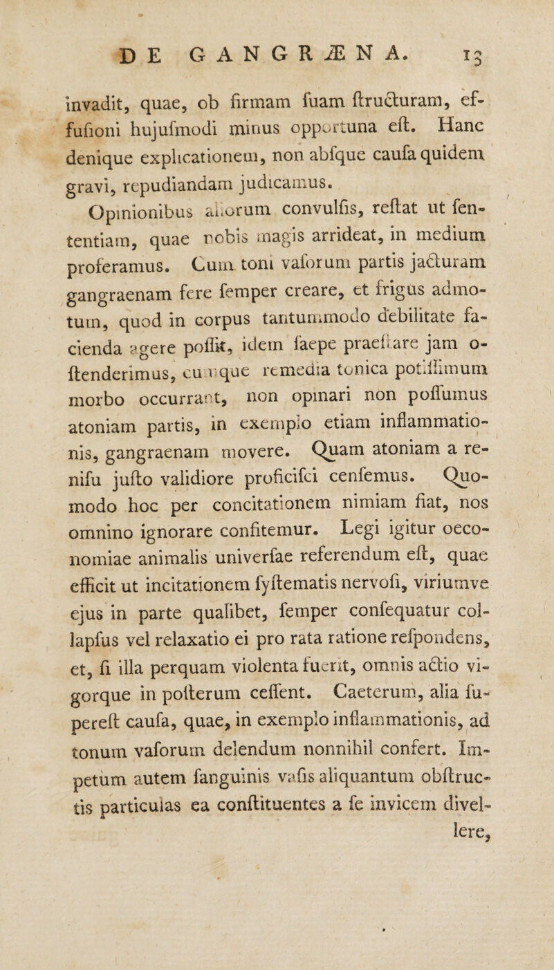 invadit, quae, ob firmam luam ftrufturam, ef- fufioni hujufmodi minus opportuna eft. Hanc denique explicationem, non abfque caufa quidem gravi, repudiandam judicamus. Opinionibus adorum convulfis, reflat ut fen- tentiam, quae robis magis arrideat, in medium proferamus. Cum. toni valorum partis jabiuram gangraenam fere femper creare, et frigus admo¬ tum, quod in corpus tantuiumooo debilitate la¬ cienda ?gere poflk, idem laepe ptaehare jam o- flenderimus, cumque remedia Ionica pot. Limum morbo occurrant, non opinari non poffumus atoniam partis, in exemplo etiam inflammatio¬ nis, gangraenam movere. Quam atoniam a re- nifu juflo validiore proficifci cenfemus. Quo¬ modo hoc per concitationem nimiam fiat, nos omnino ignorare confitemur. Legi igitur oeco¬ nomiae animalis univerfae referendum eft, quae efficit ut incitationem fyftematis nervofi, viriutnve ejus in parte qualibet, femper confequatur col- lapfus vel relaxatio ei pro rata ratione refpondens, et, fi illa perquam violenta fuerit, omnis adlio vi¬ gorque in poiterum ceffent. Caeterum, alia fu- perefl caufa, quae, in exemplo inflammationis, ad tonum vaforum delendum nonnihil confert. Im¬ petum autem fanguinis vafis aliquantum obflruc- tis particulas ea conflituentes a fe invicem divel¬ lere,