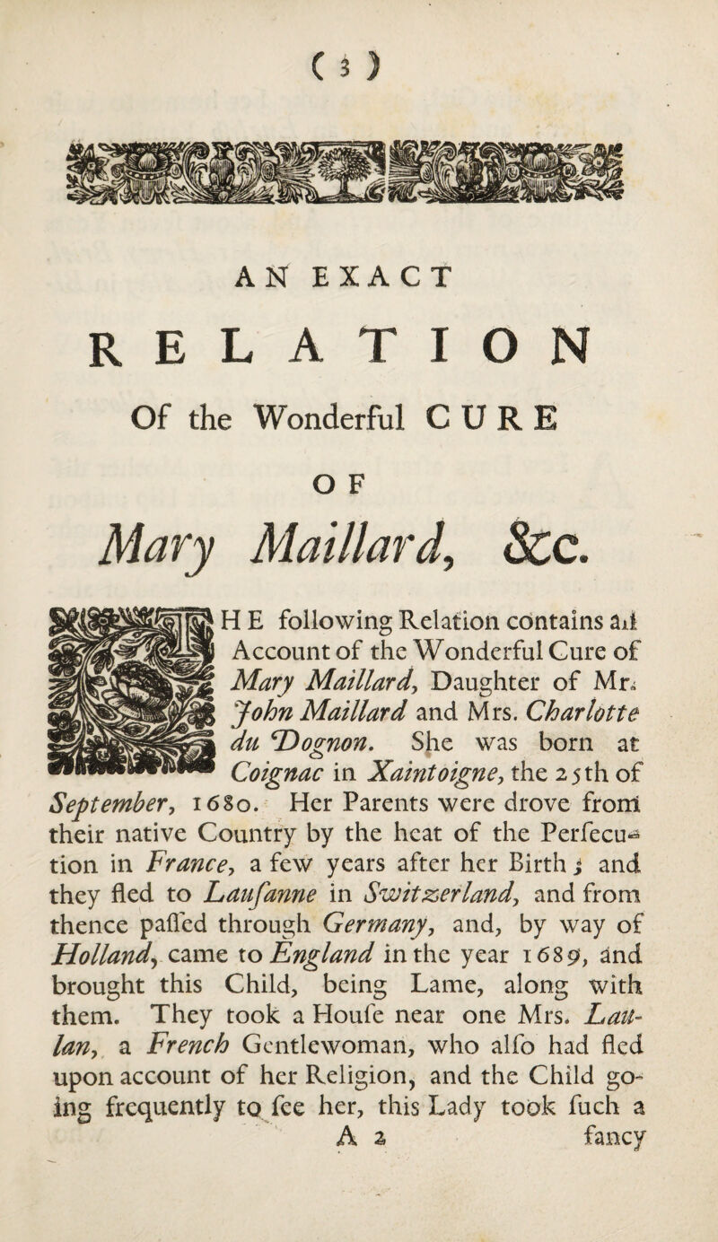 AN EXACT RELATION Of the Wonderful CURE O F Mary MaillardSec. H E following Relation contains ail Account of the Wonderful Cure of Mary Maillard, Daughter of Mn John Maillard and Mrs. Charlotte du cDoznon. She was born at Coignac in Xaintoigne, the 25 th of September, 16S0. Her Parents were drove from their native Country by the heat of the Perfecu^ tion in France, a few years after her Birth j and they fled to Laufanne in Switzerland, and from thence palled through Germany, and, by way of Holland\ came to England in the year 1689, and brought this Child, being Lame, along with them. They took a Houle near one Mrs. Lau- lan, a French Gentlewoman, who alfo had fled upon account of her Religion, and the Child go¬ ing frequently to fee her, this Lady took fuch a A 2 fancy