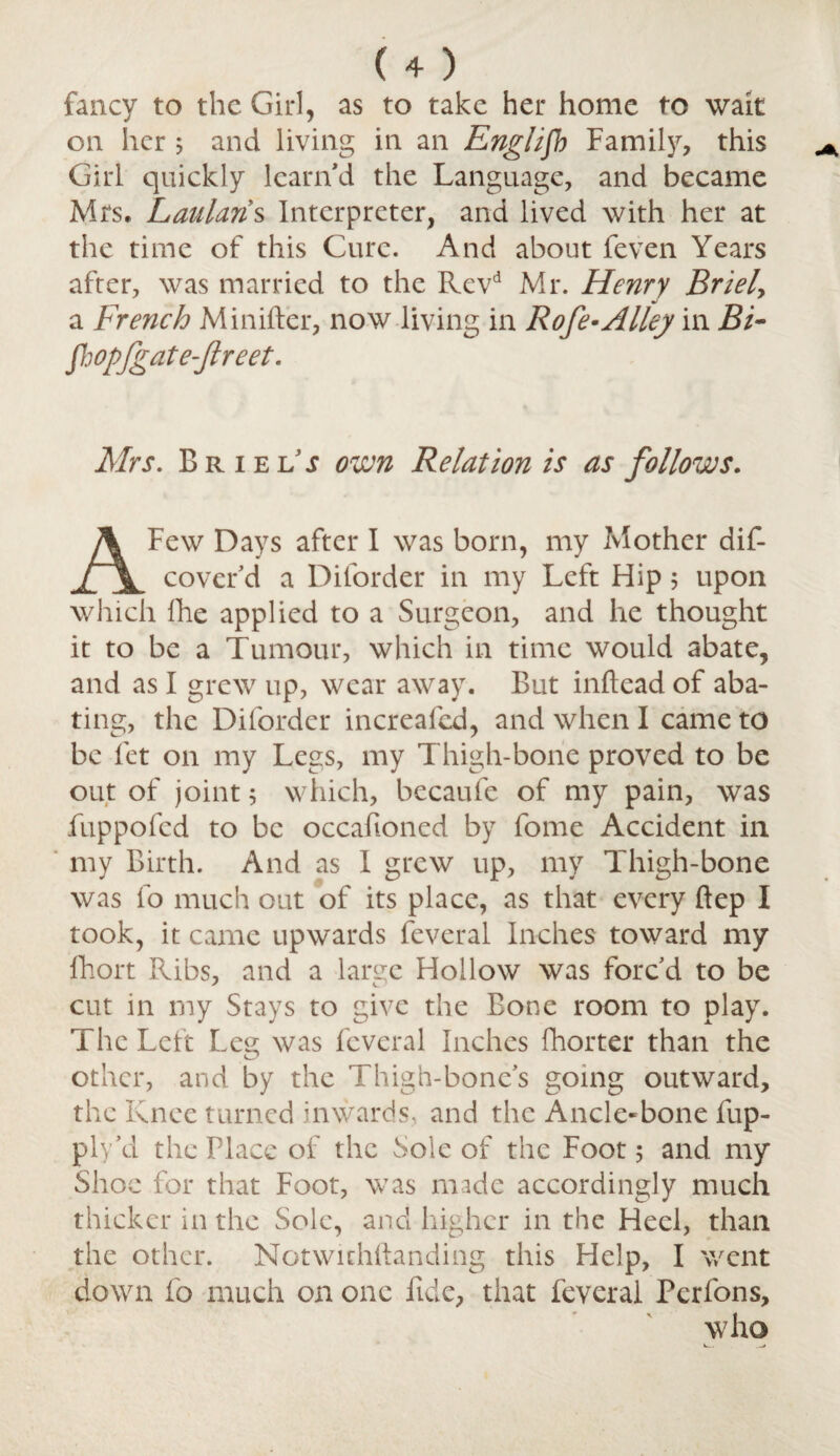 fancy to the Girl, as to take her home to wait on her ; and living in an English Family, this Girl quickly learn'd the Language, and became Mrs, Laulan s Interpreter, and lived with her at the time of this Cure. And about feven Years after, was married to the Revd Mr. Henry Briel> a French Minifter, now living in Rofe-Alley in BF fhopfgate-Jlreet. Mrs. Briel5; own Relation is as follows. Few Days after I was born, my Mother dif- jTIl cover’d a Diforder in my Left Hip 5 upon which fhe applied to a Surgeon, and he thought it to be a Tumour, which in time would abate, and as I grew up, wear away. But inftead of aba¬ ting, the Diforder increafed, and when I came to be let on my Legs, my Thigh-bone proved to be out of joint 5 which, becaufe of my pain, was fuppofed to be occafioned by fome Accident in my Birth. And as I grew up, my Thigh-bone was fo much out of its place, as that every ftep I took, it came upwards feveral Inches toward my fhort Ribs, and a large Hollow was forc’d to be cut in my Stays to give the Bone room to play. The Left Leg was feveral Inches fhorter than the other, and by the Thigh-bone’s going outward, the Knee turned inwards, and the Ancle-bone fup- ply’d the Place of the Sole of the Foot 5 and my Shoe for that Foot, was made accordingly much thicker in the Sole, and higher in the Heel, than the other. Notwuhftanding this Help, I went down fo much on one fide, that feveral Perfons, who