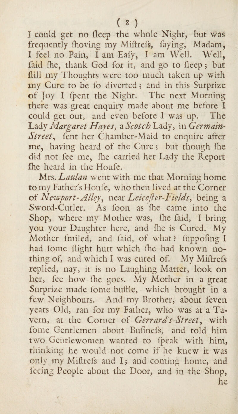 I could get no flecp the whole Night, but was frequently fhoving my Miftrefs, faying, Madam, I feel no Pain, I am Eafy, I am Well. Well, laid fhe, thank God for it, and go to flecp 5 but flill my Thoughts were too much taken up with my Cure to be fo diverted 5 and in this Surprize of Joy I fpcnt the Night. The next Morning there was great enquiry made about me before I could get out, and even before I was up. The Lady Margaret Hayes, a Scotch Lady, in Germain- Street, fent her Chamber-Maid to enquire after me, having heard of the Cure 5 but though fhe did not fee me, (he carried her Lady the Report fhe heard in the Houfe. Mrs. Lanlan went with me that Morning home to my Father's Houfe, who then lived at the Corner of Newport-Alley, near Leicefter-Fields, being a Sword-Cutler. As foon as fhe came into the Shop, where my Mother was, fhe faid, I bring you your Daughter here, and fhe is Cured. My Mother fmiled, and faid, of what > fuppofing I had fomc flight hurt which fhe had known no¬ thing of, and which I was cured of. My Miftrefs replied, nay, it is no Laughing Matter, look on her, fee how fhe goes. My Mother in a great Surprize made fome buftle, which brought in a few Neighbours. And my Brother, about feven years Old, ran for my Father, who was at a Ta¬ vern, at the Corner of Gerrards-Street, with fome Gentlemen about Bufinefs, and told him two Gentlewomen wanted to fpeak with him, thinking he would not come if he knew it was only my Miftrefs and 15 and coming home, and feeing People about the Door, and in the Shop, he