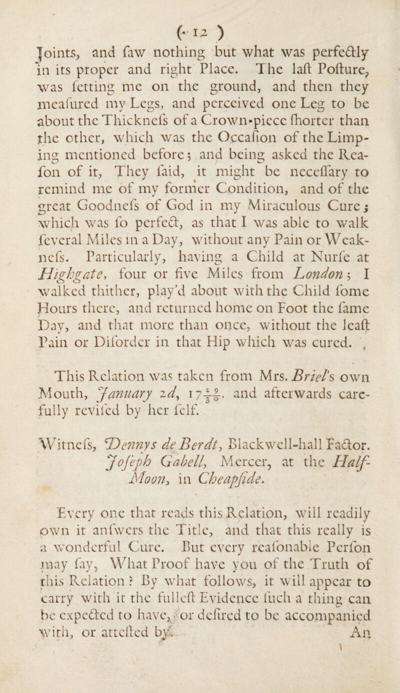 (-12 ) joints, and faw nothing but what was perfectly in its proper and right Place. The laid Pofture, was fetting me on the ground, and then they meafured my Legs, and perceived one Leg to be about the Thicknefs of a Crown-piece fhorter than the other, which was the O.ccafion of the Limp¬ ing mentioned before 5 and being asked the Rea- fon of it, They Paid, it might be neceftary to remind me of my former Condition, and of the great Goodnefs of God in my Miraculous Cure; which was fo perfect, as that I was able to walk fcvcral Miles in a Day, without any Pain or Weak- nefs. Particularly, having a Child at Nurfe at Highgate, four or five Miles from London 5 I walked thither, play’d about with the Child fome Hours there, and returned home on Foot the fame Day, and that more than once, without the leaft Pain or Difordcr in that Hip which was cured. , This Relation was taken from Mrs. Briel’s own Mouth, January 2d, 17ji- and afterwards care¬ fully reviled by her feIf. Witnefs, Dennys de Berdt, Blackwcll-hallFador. Jofeph Gabell, Mercer, at the Half- Moon, in Cheapfide. Every one that reads this Relation, will readily own it anfwers the Title, and that this really is •a wonderful Cure. But every reafonabie Perfon may fay, What Proof have you of the Truth of this Relation ? By what follows, it will appear to carry with it the fulleft Evidence fuch a thing can be expeded to have,, or dciired to be accompanied with, or attefted by. An \