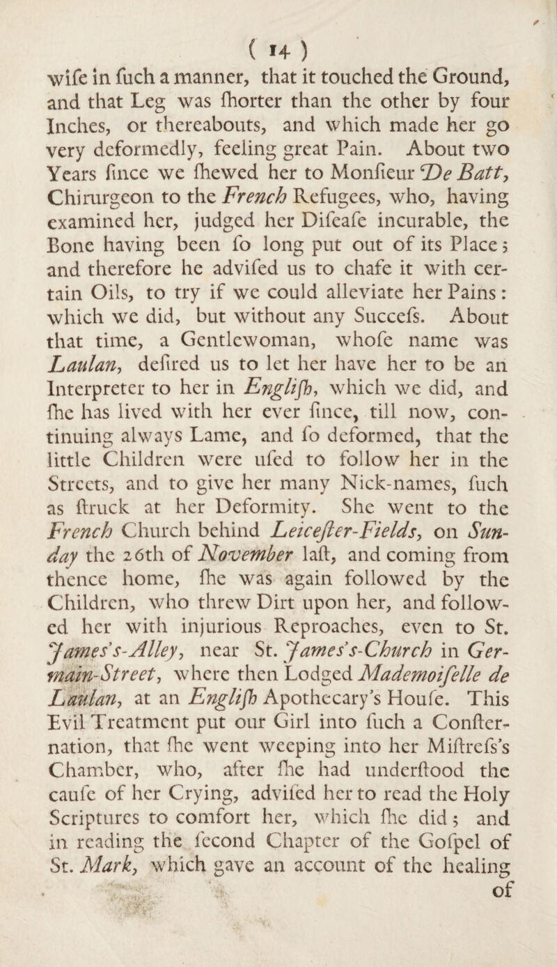 ( 1+ ) wife in fuch a manner, that it touched the Ground, and that Leg was fhorter than the other by four Inches, or thereabouts, and which made her go very deformedly, feeling great Pain. About two Years fince we fhewed her to Monfieur cDeBatt> Chirurgcon to the French Refugees, who, having examined her, judged her Difeafe incurable, the Bone having been fo long put out of its Place 5 and therefore he advifed us to chafe it with cer¬ tain Oils, to try if we could alleviate her Pains: which we did, but without any Succefs. About that time, a Gentlewoman, whofe name was Laulan, defired us to let her have her to be an Interpreter to her in English, which we did, and fhe has lived with her ever fince, till now, con¬ tinuing always Lame, and fo deformed, that the little Children were ufed to follow her in the Streets, and to give her many Nick-names, fuch as (truck at her Deformity. She went to the French Church behind Leicejler-Ftelds, on Sun¬ day the 26th of November laft, and coming from thence home, fhe was again followed by the Children, who threw Dirt upon her, and follow¬ ed her with injurious Reproaches, even to St. James's-Alley, near St. James s-Church in Ger- main-Street, where then Lodged Mademoifelle de Laulan, at an English Apothecary's Houfe. Tiiis Evil Treatment put our Girl into fuch a Confter- nation, that fhe went weeping into her Miftrefs s Chamber, who, after Hie had underftood the caule of her Crying, advifed her to read the Holy Scriptures to comfort her, which file did; and in reading the fecond Chapter of the Gofpel of St. Mark, which gave an account of the healing of