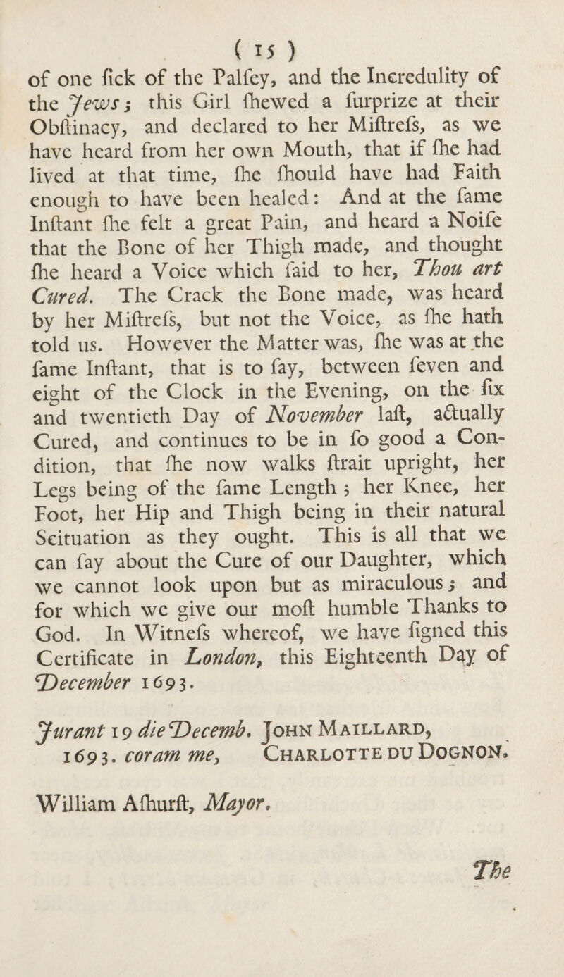 of one fick of the Palfey, and the Incredulity of the Jews; this Girl fhewed a furprize at their Obftinacy, and declared to her Miftrefs, as we have heard from her own Mouth, that if fhe had lived at that time, fhe fhould have had Faith enough to have been healed: And at the fame Inftant Hie felt a great Pain, and heard a Noife that the Bone of her Thigh made, and thought fhe heard a Voice which laid to her, Ihou art Cured. The Crack the Bone made, was heard by her Miftrefs, but not the Voice, as fhe hath told us. However the Matter was, fhe was at the fame Inftant, that is to fay, between feven and eight of the Clock in the Evening, on the fix and twentieth Day of November laft, actually Cured, and continues to be in fo good a Con¬ dition, that fhe now walks ftrait upright, her Legs being of the fame Length 5 her Knee, her Foot, her Hip and Thigh being in their natural Scituation as they ought. This is all that we can fay about the Cure of our Daughter, which we cannot look upon but as miraculous 3 and for which we give our moft humble Thanks to God. In Witnefs whereof, we have iigncd this Certificate in London, this Eighteenth Day of ^Dec ember 1693. Jurant 19 dieDecemh. John Maillard, 1693. coram me, CharlotteduDognon,