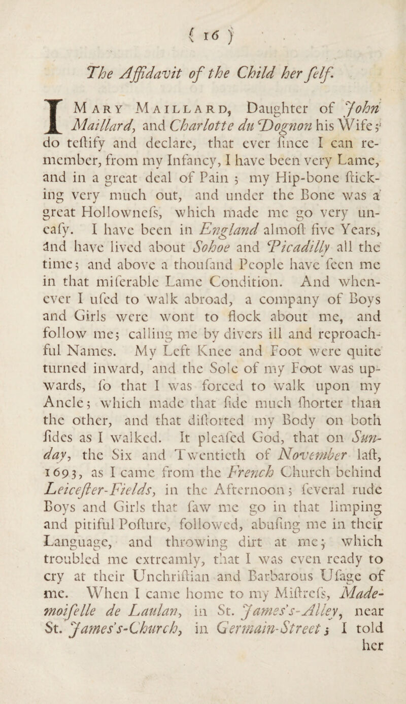 The Affidavit of the Child her felf IM ary Maillard, Daughter of John Mai Hard, and Charlotte da cDognon his Wife;: do teftify and declare, that ever fince I can re¬ member, from my Infancy, I have been very Lame, and in a great deal of Pain 5 my Hip-bone flick¬ ing very much out, and under the Bone was a great Hollowncfs, which made me go very un- eafy. I have been in England aim oft five Years, and have lived about Sohoe and Ficadilly all the time; and above a thoufand People have fecn me in that miferable Lame Condition. And when¬ ever I ufed to walk abroad, a company of Boys and Girls were wont to flock about me, and follow me; calling me by divers ill and reproach¬ ful Names. My Left Knee and Foot were quite turned inward, and the Sole of my Foot was up¬ wards, fo that I was forced to walk upon my Ancle; which made that fide much (hotter than the other, and that diftorted my Body on both fides as I walked. It pleafed God, that on Sun¬ day, the Six and Twentieth of November laft, 1693, as I came from the French Church behind Leicefter-Fields, in the Afternoon; fevcral rude Boys and Girls that faw me go in that limping and pitiful Pofture, followed, abufuig me in their Language, and throwing dirt at me; which troubled me extrcamly, that I was even ready to cry at their Unchriftian and Barbarous Ufage of me. When I came home to my Miftrefs, Made- moifelle de Laulan, in St. Jamess-Alley, near St. James's-Church, in Germain-Street s I told her