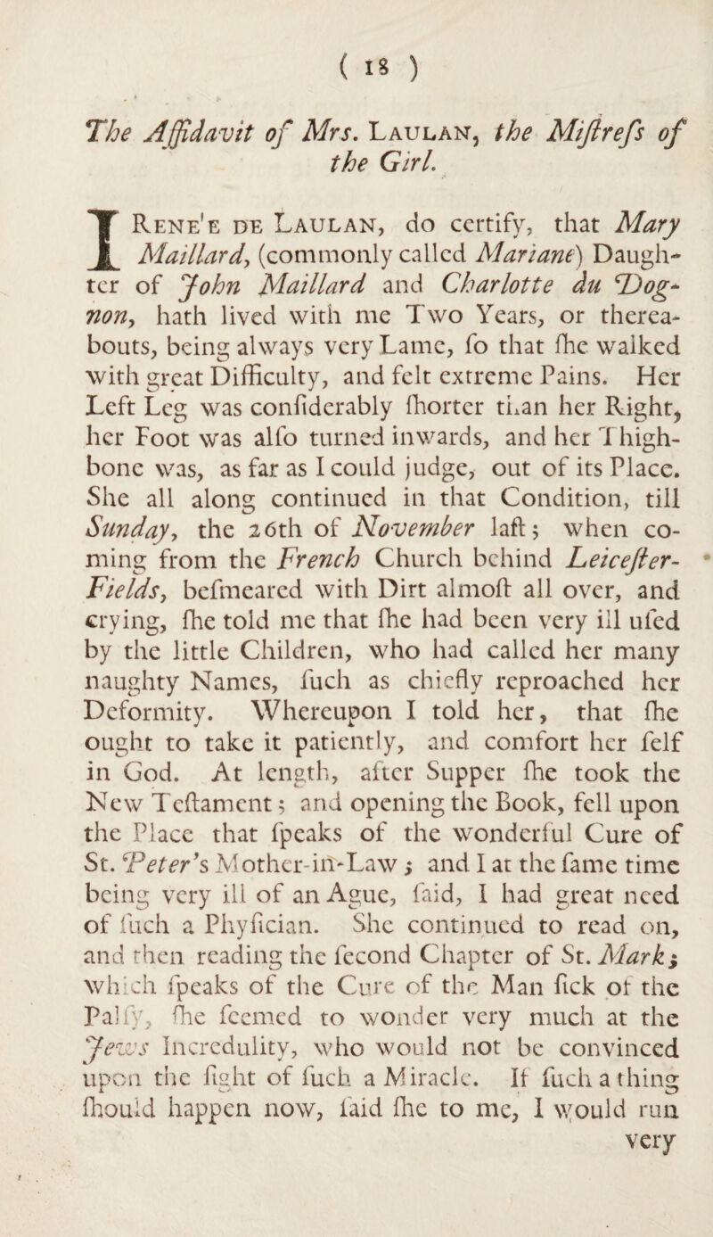 The Affidavit of Mrs. Laulan, the Miftrefs of the Girl. IRene'e de Laulan, do certify, that Mary Mat liar dj (commonly called Mariane) Daugh¬ ter of John Maillard and Charlotte du TJog- non, hath lived with me Two Years, or therea¬ bouts, being always very Lame, fo that fhe walked with great Difficulty, and felt extreme Pains. Her Left Leg was confiderably ffiorter than her Right* her Foot was alfo turned inwards, and her Thigh¬ bone was, as far as I could judge, out of its Place. She all along continued in that Condition, till Sunday, the 26th of November lafl 5 when co¬ ming from the French Church behind Leicejler- Fields, befmeared with Dirt almoft all over, and crying, fhe told me that fhe had been very ill ufed by the little Children, who had called her many naughty Names, fuch as chiefly reproached her Deformity. Whereupon I told her, that fhe ought to take it patiently, and comfort her felf in God. At length, after Supper fhe took the New Tcftament 5 and opening the Book, fell upon the Place that fpeaks of the wonderful Cure of St. ‘Peter’s Mother-iiTLaw; and I at the fame time being very ill of an Ague, laid, I had great need of fuch a Phyfician. She continued to read on, and then reading the fecond Chapter of St. Mark j which fpeaks of the Cure of the Man Pick ot the Pally, ffie feemed to wonder very much at the J (d fly J Incredulity, who would not be convinced upon the fight of fuch a Miracle. It fuch a thing fhouid happen now, laid fhe to me, 1 would run very