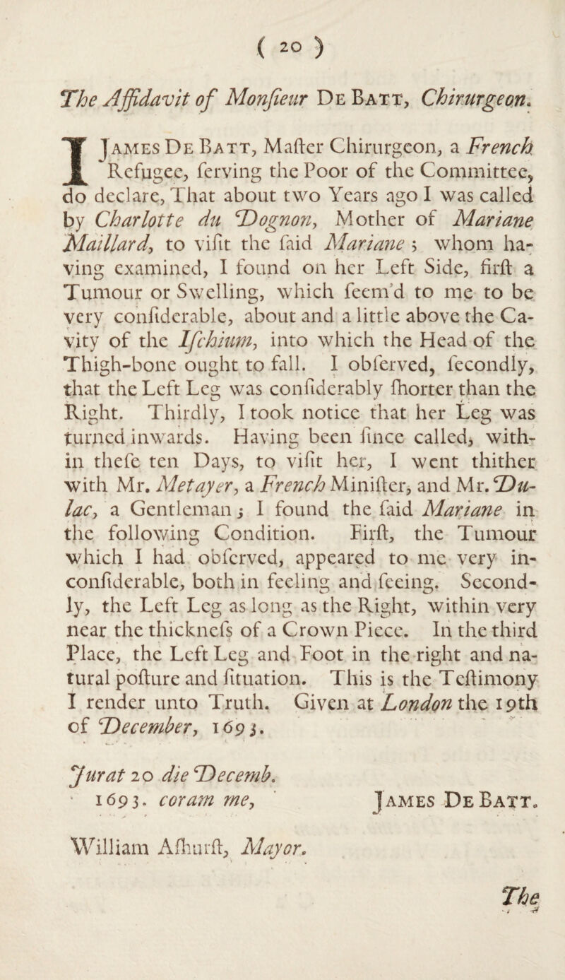 The Affidavit of Monfieur De Batt, Chirurgeon* I James De Batt, Matter Chirurgeon, a French Refugee, ferving the Poor of the Committee, do declare, That about two Years ago I was called by Charlotte du Dognon, Mother of Mariane Madlard\ to vifit the faid Mariane ; whom ha- ving examined, I found on her Left Side, firft a Tumour or Swelling, which feenVd to me to be very confiderable, about and a little above the Ca¬ vity of the Ifchium, into which the Head of the Thigh-bone ought to fall. I obferved, fecondly, that the Left Leg was conttderably fhorter than the Right. Thirdly, I took notice that her Leg was turned inwards. Having been fince called, with¬ in thefe ten Days, to vifit her, 1 went thither with Mr. Metayer, a French Minifter, and Mr. cDu- lac, a Gentleman s 1 found the faid Mariane in the following Condition. Firft, the Tumour which I had obferved, appeared to me very in- confiderable, both in feeling and feeing. Second¬ ly, the Left Leg as long as the Right, within very near the thicknels of a Crown Piece. In the third . * . ' 4 Place, the Left Leg and Foot in the right and na¬ tural pofture and fituation. This is the Tcftimony I render unto Truth, Given at London the 19th of Decembery 1693. * • . . t. ' Jurat 20 dieDecemb. ' 1693. coram me, James DeBatt. William Afhurft, Mayor. The -r?