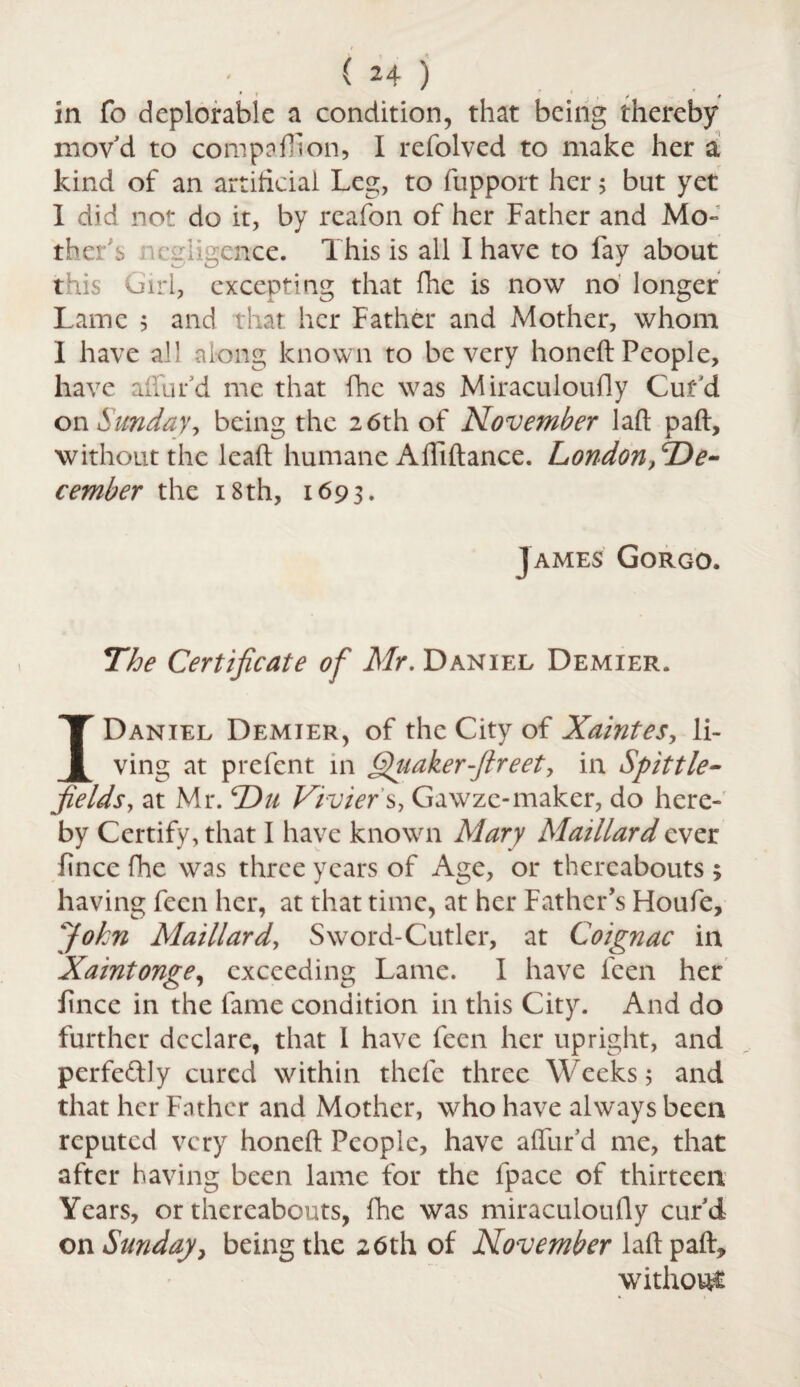 * * / # in fo deplorable a condition, that being thereby mov'd to compaflion, I refolved to make her a kind of an artificial Leg, to fupport her; but yet 1 did not do it, by reafon of her Father and Mo¬ ther'^ wgiigence. This is all I have to fay about t lis Girl, excepting that fhe is now no longer Lame 5 and that her Father and Mother, whom I have all along known to be very honeft People, have allur'd me that fhe was Miraculoudy Cur'd on Sundaybeing the 26th of November laft paft, without the leaf! humane Affiftance. Londont^De- cember the 18 th, 1693. ] Ames Gorgo. The Certificate of Mr. Daniel Demier. I Daniel Demier, of the City of Xaintes, li¬ ving at prefent in Quaker fir eet, in Spittle- fields, at Mr. TDu Vivier s, Gawze-maker, do here¬ by Certify, that I have known Mary Maillard ever fince fhe was three years of Age, or thereabouts ; having feen her, at that time, at her Father’s Houfe, John Maillard, Sword-Cutler, at Coignac in Xaintonge, exceeding Lame. I have feen her fince in the fame condition in this City. And do further declare, that 1 have feen her upright, and perfe&Jy cured within thefc three Weeks; and that her Father and Mother, who have always been reputed very honeft People, have afllir’d me, that after having been lame for the fpace of thirteen Years, or thereabouts, fhe was miraculoufly curd on Sunday, being the 26th of November laft paft, without