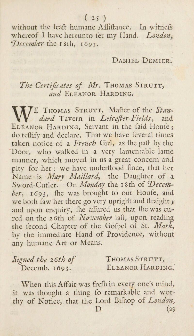 without the lead humane A Alliance. In witneft whereof I have hereunto fet my Hand. London, December the 18 th, 1693. Daniel Demier. The Certificates of Mr. Thomas Strutt, and Eleanor Harding. WE Thomas Strutt, Matter of the Stan¬ dard Tavern in Leicefler-Fields, and Eleanor Harding, Servant in the faid Houfe 3 do teftify and declare, That we have feveral times taken notice of a French Girl, as fhe paft by the Door, who walked in a very lamentable lame manner, which moved in us a great concern and pity for her : we have underftood fince, that her Name * is Mary Maillard, the Daughter of a Sword-Cutler. On Monday the 18th of Decem¬ ber, 1693, fhe was brought to our Houfe, and we both faw her there go very upright and ftraight j and upon enquiry, fhe allured us that fhe was cu¬ red on the 26th of November laft, upon reading the fecond Chapter of the Gofpel of St, Mark, by the immediate Hand of Providence, without any humane Art or Means. Signed the 26th of Thomas Strutt, Decemb. 1693. Eleanor Harding. When this Affair was frefh in every one’s mind, it was thought a thing fo remarkable and wor¬ thy of Notice, that the Lord Bifhop of London, D (as