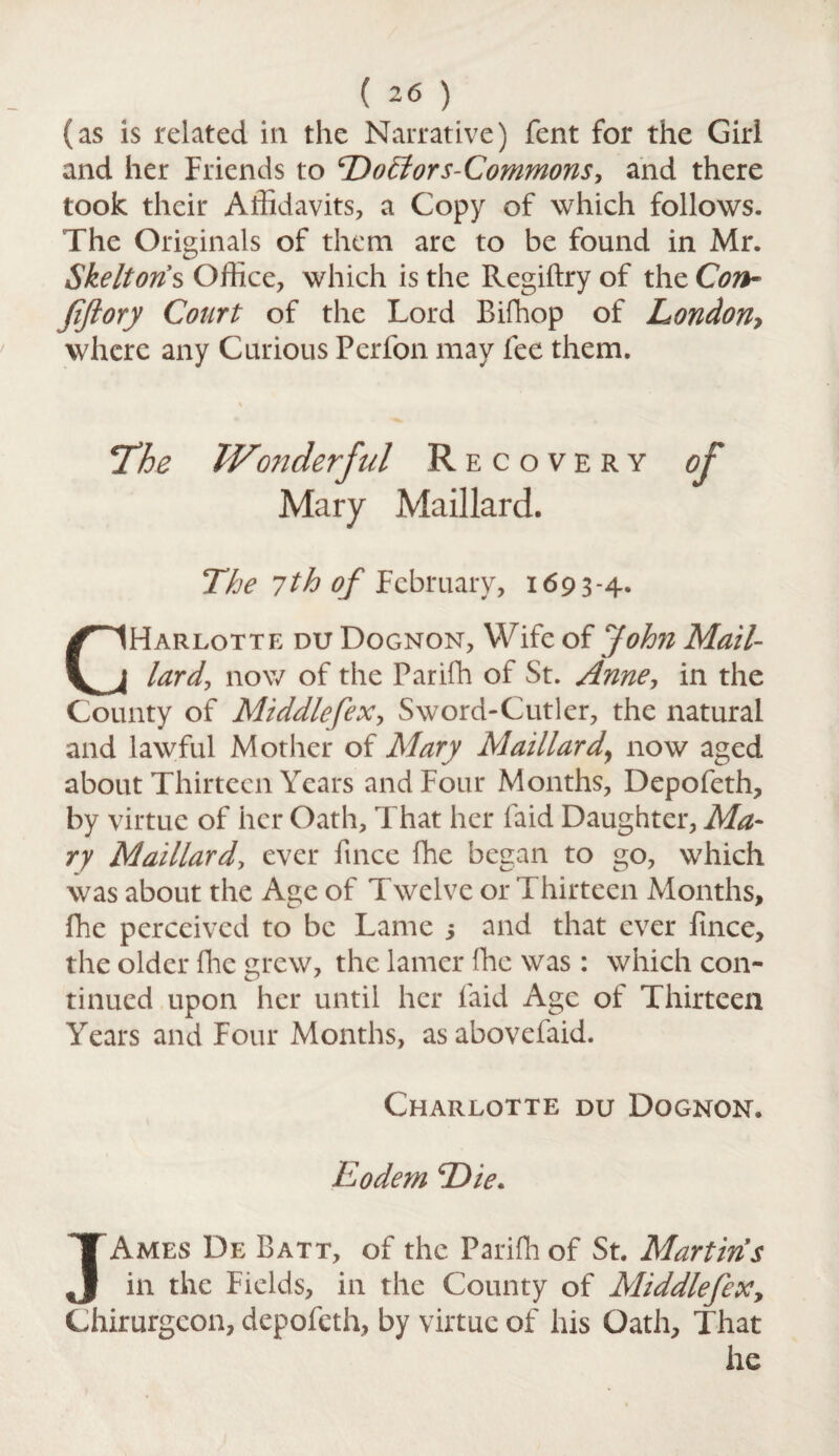 (as is related in the Narrative) fent for the Girl and her Friends to Dohlors-Commons, and there took their Affidavits, a Copy of which follows. The Originals of them are to be found in Mr. Skeltons Office, which is the Regiftry of the Con- Jiftory Court of the Lord Bifhop of London, where any Curious Perfon may fee them. Recovery Mary Maillard. The 7th of February, 1693-4. CHarlotte du Dognon, Wife of John Mail¬ lard, now of the Parifh of St. Anne, in the County of Middlefex, Sword-Cutler, the natural and lawful Mother of Mary Maillard\ now aged about Thirteen Years and Four Months, Depofeth, by virtue of her Oath, That her laid Daughter, Ma¬ ry Maillard, ever fince fhe began to go, which was about the Age of Twelve or Thirteen Months, fhe perceived to be Lame j and that ever fince, the older flic grew, the lamer fhe was : which con¬ tinued upon her until her laid Age of Thirteen Years and Four Months, asabovefaid. Charlotte du Dognon. Rodem Die. JAmes De Batt, of the Parifh of St. Martins in the Fields, in the County of Middlefexy Chirurgcon, depofeth, by virtue of his Oath, That he