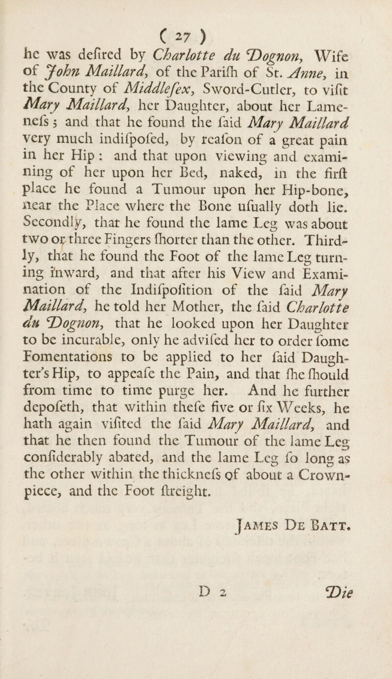 he was defined by Charlotte du T>ognon, Wife of John Maillard, of the Parifh of St. Anne, in the County of Middlefex, Sword-Cutler, to vifit Mary Maillard, her Daughter, about her Lame- nefs 5 and that he found the faid Mary Maillard very much indifpofed, by reafon of a great pain in her Hip : and that upon viewing and exami¬ ning of her upon her Bed, naked, in the firft place he found a Tumour upon her Hip-bone* near the Place where the Bone ufually doth lie. Secondly, that he found the lame Leg was about two op three Fingers {hotter than the other. Third¬ ly, that he found the Foot of the lame Leg turn¬ ing inward, and that after his View and Exami¬ nation of the Indifpofition of the faid Mary Maillard, he told her Mother, the faid Charlotte du T^ognon, that he looked upon her Daughter to be incurable, only he advifed her to order fome Fomentations to be applied to her faid Daugh¬ ter's Hip, to appeafe the Pain, and that fhe fhould from time to time purge her. And he further depofeth, that within thefe five or fix Weeks, he hath again vifited the faid Mary Maillard, and that he then found the Tumour of the lame Leg confiderably abated, and the lame Leg fo long as the other within the thicknefs of about a Crown* piece, and the Foot ftreight. James De Batt*