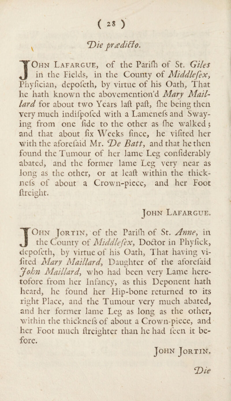 V Die prx ditto. JGhn Lafargue, of the Parifh of St. Giles in the Fields, in the County of Middle [ex> Phyfician, depofeth, by virtue of his Oath, That he hath known the abovemention d Mary Mail- lard for about two Years laft paft, fhe being then very much indifpofed with a Lamenefs and Sway¬ ing from one fide to the other as fhe walked ; and that about fix Weeks fince, he vifited her with the aforefaid Mr. De Batt, and that he then found the Tumour of her lame Leg confiderably abated, and the former lame Leg very near as long as the other, or at lead within the thick- 11 efs of about a Crown-picce, and her Foot ftreight. John Lafargue. JOhn ]or tin, of the Parifh of St. Anne, in the County of Middlefex, Doclor in Phyiick, depofeth, by virtue of his Oath, That having vi¬ fited Mary Maillard, Daughter of the aforelaid John Maillard\ who had been very Lame here¬ tofore from her Infancy, as this Deponent hath heard, he found her Flip-bone returned to its right Place, and the Tumour very much abated, and her former lame Leg as long as the other, within the thicknefs of about a Crown-piece, and her Foot much ftreightcr than he had leen it be¬ fore. John ]ortin. ‘Die