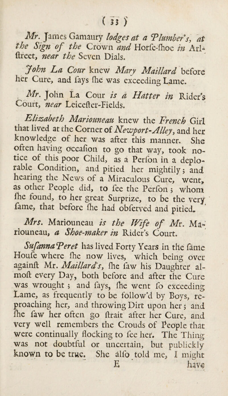 Mr. James Gamaury lodges at a T lumber's, at the Sign of the Crown and Horfe-fhoe in Arl- ftreet, near the Seven Dials. John La Coar knew Mary Maillard before her Cure, and fays fhe was exceeding Lame. , Mr. John La Cour is a Hatter in Rider’s Court, near Leiceftcr-Fields. Elizabeth Mariouneau knew the French Girl that lived at the Corner of Me\Z'port~ylHey, and her knowledge of her was after this manner. She often having occafion to go that way, took no¬ tice of this poor Child, as a Perfon in a deplo¬ rable Condition, and pitied her mightily; and hearing the News of a Miraculous Cure, went, as other People did, to fee the Perfon; whom fhe found, to her great Surprize, to be the very fame, that before fhe had obferved and pitied. Mrs. Mariouneau is the Wife of Mr. Ma¬ riouneau, a Shoe-maker in Rider’s Court. Sufanna Feret has lived Forty Years in tile fame Houfe where fhe now lives, which being over again!! Mr. Maillards, fhe faw his Daughter al- mofl every Day, both before and after the Cure was wrought ; and fays, fhe went fo exceeding Lame, as frequently to be follow’d by Boys, re¬ proaching her, and throwing Dirt upon her; and fhe faw her often go flrait after her Cure, and very well remembers the Crouds of People that were continually flocking to fee her. The Thing was not doubtful or uncertain, but publickly known to be true. She alfo told me, I might E have