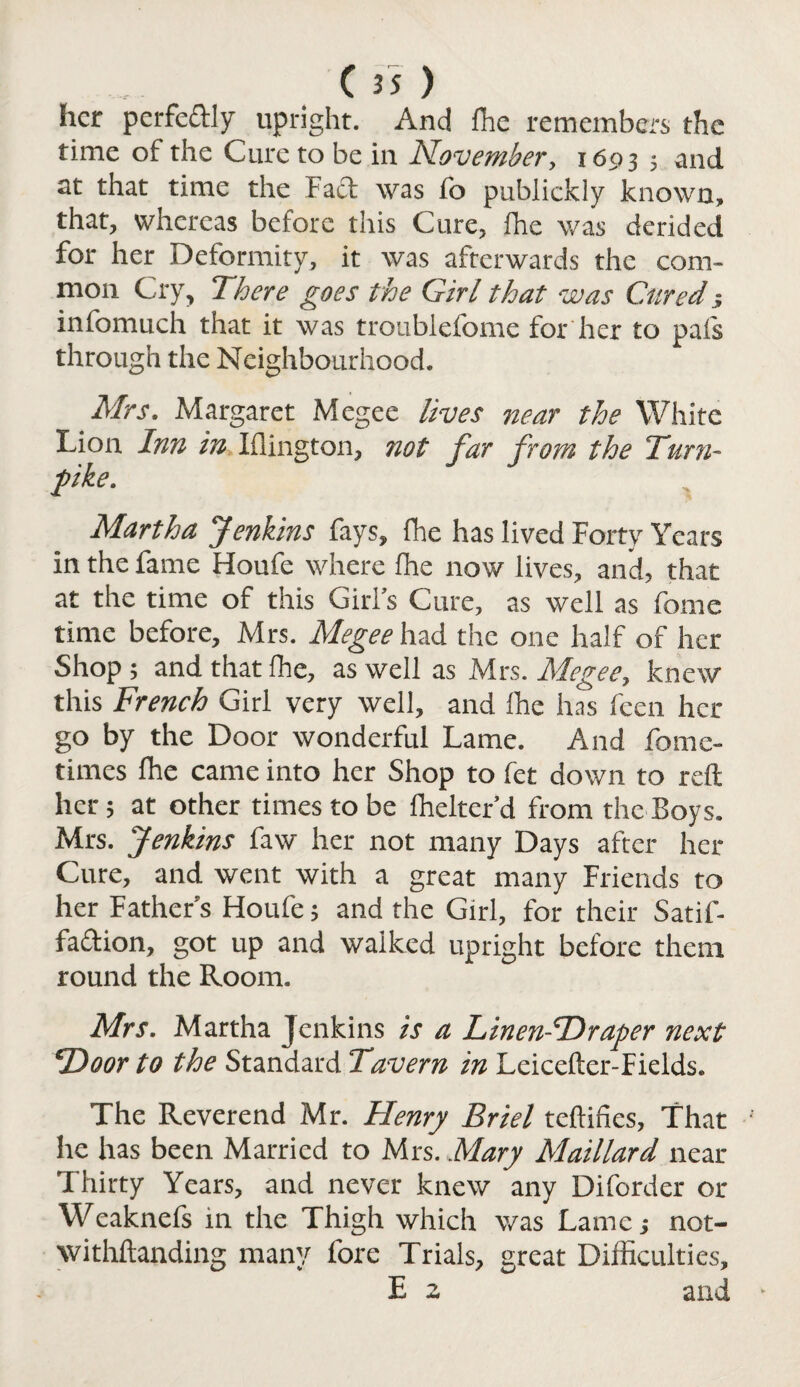 her perfectly upright. And fhe remembers the time of the Cure to be in November, 1693 5 and at that time the Fact was fo publickly known, that, whereas before this Cure, fhe was derided for her Deformity, it was afterwards the com¬ mon Cry, There goes the Girl that was Cured; infomuch that it was troublefome for her to pals through the Neighbourhood. Mrs. Margaret Megee lives near the White Lion Inn in Iflington, not far from the Turn¬ pike. Martha Jenkins fays, fhe has lived Forty Years in the fame Houfe where fhe now lives, and, that at the time of this Girl’s Cure, as well as fome time before, Mrs. Megee had the one half of her Shop ; and that fhe, as well as Mrs. Megee, knew this French Girl very well, and fhe has feen her go by the Door wonderful Lame. And fomc- times fhe came into her Shop to fet down to reft her 5 at other times to be fhelter’d from the Boys. Mrs. Jenkins faw her not many Days after her Cure, and went with a great many Friends to her Father’s Houfe; and the Girl, for their Satif- fa&ion, got up and walked upright before them round the Room. Mrs. Martha Jenkins is a Linen-Hraper next TDoor to the Standard Tavern in Leicefter-Fields. The Reverend Mr. Henry Briel teftifies, That he has been Married to Mrs. Mary Maillard near Thirty Years, and never knew any Diforder or Weaknefs in the Thigh which was Lame; not- withftanding many fore Trials, great Difficulties, E 2 and