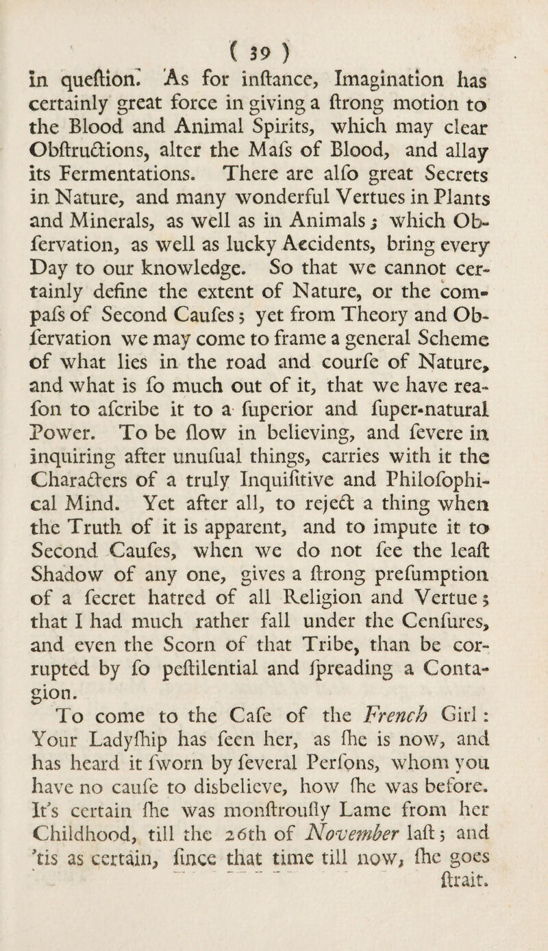 in queftion. As for inftance, Imagination has certainly great force in giving a ftrong motion to the Blood and Animal Spirits, which may clear Obftrudions, alter the Mafs of Blood, and allay its Fermentations. There are alfo great Secrets in Nature, and many wonderful Vertues in Plants and Minerals, as well as in Animals ; which Ob- fervation, as well as lucky Accidents, bring every Day to our knowledge. So that we cannot cer¬ tainly define the extent of Nature, or the com- pafs of Second Caufes $ yet from Theory and Ob¬ servation we may come to frame a general Scheme of what lies in the road and courfe of Nature, and what is fo much out of it, that we have rea- fon to afcribe it to a fuperior and fuper-natural Power. To be flow in believing, and fevere in inquiring after unufual things, carries with it the Charaders of a truly Inquifitive and Philofophi- cal Mind. Yet after all, to reject a thing when the Truth of it is apparent, and to impute it to Second Caufes, when we do not fee the leaf!: Shadow of any one, gives a ftrong prefumption of a fecret hatred of all Religion and Vertue$ that I had much rather fall under the Cenfures, and even the Scorn of that Tribe, than be cor¬ rupted by fo peftilential and fpreading a Conta¬ gion. To come to the Cafe of the French Girl: Your Ladyfhip has fecn her, as fhe is now, and has heard it fworn by feveral Perfons, whom you have no caufe to disbelieve, how fhe was before. It's certain fhe was monftroufiy Lame from her Childhood, till the 26th of November laft, and Tis as certain, fmee that time till now, fhe goes ftrait.