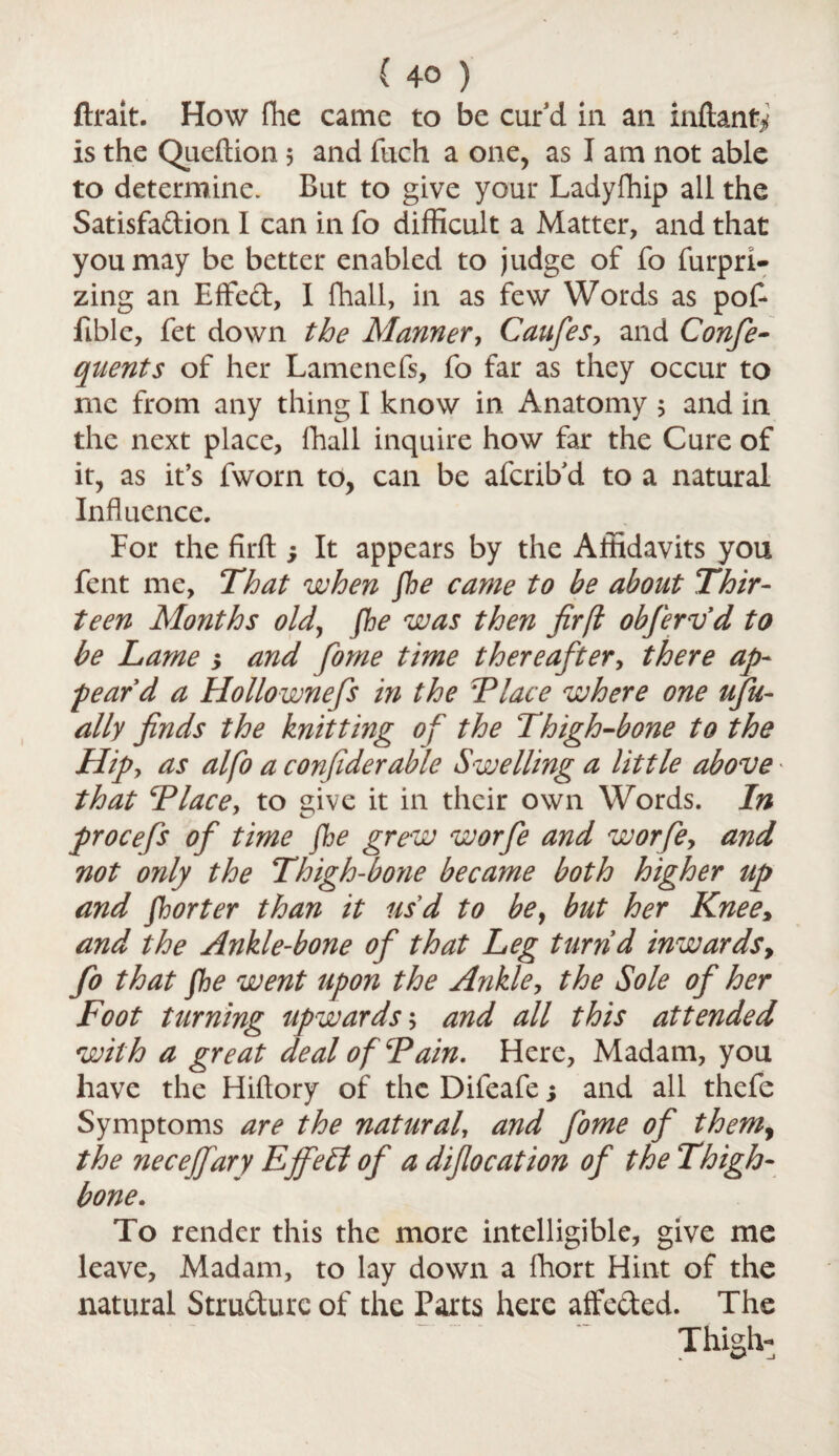 ftrait. How fhe came to be curd in an inftanfy is the Queftion 5 and fuch a one, as I am not able to determine. But to give your Ladyfhip all the Satisfadion I can in fo difficult a Matter, and that you may be better enabled to judge of fo furpri- zing an E fifed, I fhall, in as few Words as pot ftble, fet down the Manner, Caufes, and Confe- quents of her Lamenefs, fo far as they occur to me from any thing I know in Anatomy ; and in the next place, fhall inquire how far the Cure of it, as it’s fworn to, can be afcrib’d to a natural Influence. For the firfl: *> It appears by the Affidavits you fent me. That when fhe came to be about Thir¬ teen Months old, fhe was then firfl obfervd to be Lame > and forne time thereafter, there ap- feard a Hollownefs in the Flace where one ufu- ally finds the knitting of the Thigh-bone to the Hipy as alfo a confderable Swelling a little above that Flace, to give it in their own Words. In procefs of time fhe grew worfe and worfe9 and not oyily the Thigh-bone became both higher up and fhorter than it usd to bey but her Knee> and the Ankle-bone of that Leg turnd inwards, fo that fhe went upon the Ankle, the Sole of her Foot turning upwards; and all this attended with a great deal of Fain. Here, Madam, you have the Hiftory of the Difeafe; and all thefe Symptoms are the natural and fome of themy the neceffary Ejfeff of a difiocation of the Thigh¬ bone. To render this the more intelligible, give me leave. Madam, to lay down a fhort Hint of the natural Strudure of the Parts here alfeded. The ... Thigh-