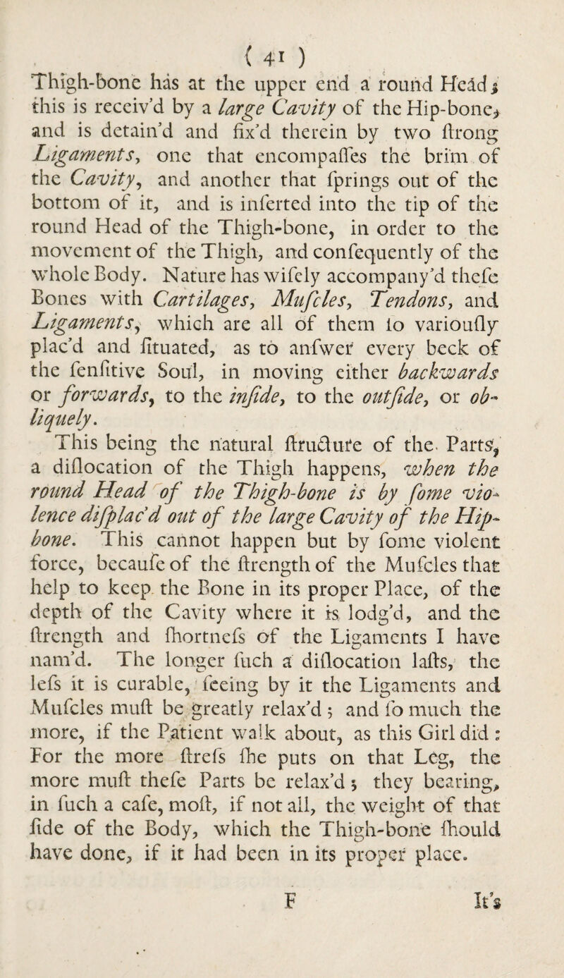 Thigh-bone has at the upper end a round Held $ this is receiv’d by a large Cavity of the Hip-bone* and is detain’d and fix’d therein by two ftrong Ligaments> one that encompaffes the brim of the Cavity, and another that fprings out of the bottom of it, and is inferted into the tip of the round Head of the Thigh-bone, in order to the movement of the Thigh, and confequently of the whole Body. Nature has wifely accompany’d thefe Bones with Cartilages, Mufcles, Tendons, and Ligaments, which are all of them to varioufly plac’d and iituated, as to anfwer every beck of the fenfitive Soul, in moving either backwards or forwards, to the injide, to the outfide, or ob~ liquefy. This being the natural ftru&ute of the. Parts'* a diflocation of the Thigh happens, when the round Head of the Thigh-bone is by fame vio¬ lence difplac d out of the large Cavity of the Hip¬ bone. This cannot happen but by fome violent force, becaufeof the ftrengthof the Mufcles that help to keep the Bone in its proper Place, of the depth of the Cavity where it is lodg’d, and the ftrength and fhortnefs of the Ligaments I have nam’d. The longer fuch a diflocation lafts, the lefs it is curable, feeing by it the Ligaments and Mufcles muft be greatly relax’d $ and fo much the more, if the Patient walk about, as this Girl did ; For the more flrefs fhe puts on that Leg, the more muft thefe Parts be relax’d 5 they bearing, in fuch a cafe, moft, if not all, the weight of that fide of the Body, which the Thigh-bone fihould have done, if it had been in its proper place. F It 9 3