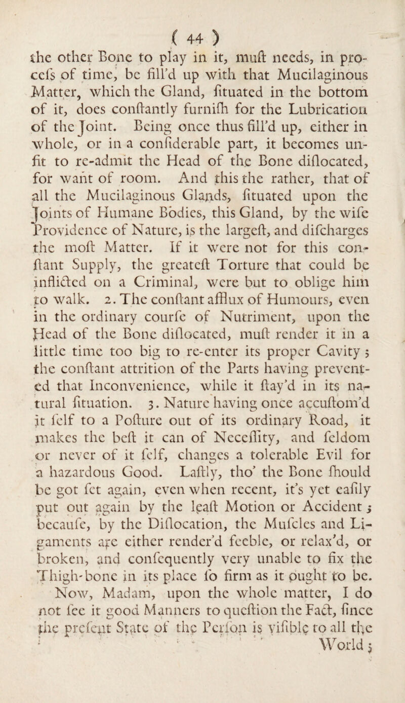 the other Bone to play in it, muft needs, in pro- ccfs of time, be fill’d up with that Mucilaginous Matter, which the Gland, fituated in the bottom of it, does conftantly furnifh for the Lubrication of the joint. Being once thus fill’d up, either in whole, or in a conliderable part, it becomes un¬ fit to re-admit the Head of the Bone diflocated, for want of room. And this the rather, that of all the Mucilaginous Glands, fituated upon the joints of Humane Bodies, this Gland, by the wife Providence of Nature, is the larged, and difeharges the molt Matter. If it were not for this con¬ ftant Supply, the greateft Torture that could be inflided on a Criminal, were but to oblige him to walk. 2. The conftant afflux of Humours, even in the ordinary courfe of Nutriment, upon the Head of the Bone diflocated, mult render it in a little time too big to re-enter its proper Cavity $ the conftant attrition of the Parts having prevent¬ ed that Inconvenience, while it flay’d in its na¬ tural fituation. 3. Nature having once accuftom’d it feIf to a Pofture out of its ordinary Road, it makes the beft it can of Necefiity, and feldom or never of it fclf, changes a tolerable Evil for a hazardous Good. Laftly, tho’ the Bone fhould be got fet again, even when recent, it’s yet eafily put out again by the leaft Motion or Accident j becaufe, by the Diflocation, the Mufcles and Li¬ gaments are either render’d feeble, or relax'd, or broken, and confequently very unable to fix the Thigh'bone in its place lo firm as it ought to be. Now, Madam, upon the whole matter, I do not lee it good Manners to queftion the Fact, fince the prefect State of the Peribn is yifible to all the ; ~ ' 1 ' ' Worlds