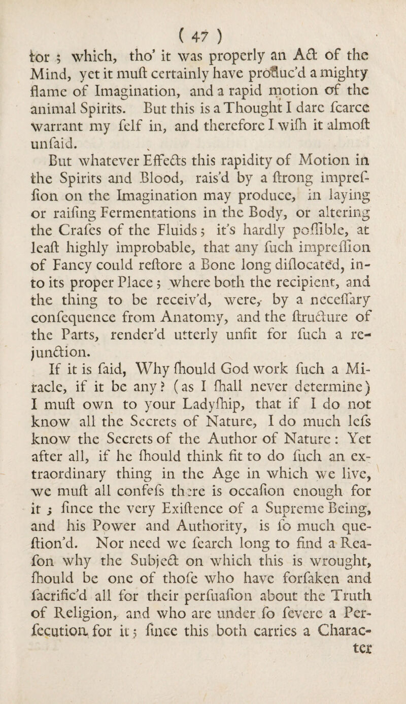 tor 5 which, tho’ it was properly an Ad of the Mind, yet it muft certainly have prolluc’d a mighty flame of Imagination, and a rapid motion of the animal Spirits. But this is a Thought I dare fcarce warrant my felf in, and therefore I wifli it almoft unfaid. But whatever Effeds this rapidity of Motion in the Spirits and Blood, rais’d by a ftrong impref- fion on the Imagination may produce, in laying or railing Fermentations in the Body, or altering the Crafes of the Fluids ; it’s hardly poffible, at leaft highly improbable, that any fuch imprefllon of Fancy could reftore a Bone long diflocated, in¬ to its proper Place 5 where both the recipient, and the thing to be receiv’d, were,- by a necefiary confequence from Anatomy, and the ftrudure of the Parts, render’d utterly unfit for fuch a re- jundion. If it is faid, Why fhould God work fuch a Mi¬ racle, if it be any? (as I fhall never determine) I muft own to your Ladyfhip, that if I do not know all the Secrets of Nature, I do much lefs know the Secrets of the Author of Nature : Yet after all, if he fhould think fit to do fuch an ex¬ traordinary thing in the Age in which we live, we muft all confefs there is occafion enough for it s fmee the very Exiftence of a Supreme Being, and his Power and Authority, is fo much que- ftion’d. Nor need we fearch long to find a Rea- fon why the Subjed on which this is wrought, fhould be one of thofe who have forfaken and facrific’d all for their perfuafion about the Truth of Religion, and who are under fo fevere a Per- fecutioa for it 5 finee this both carries a Charac¬ ter