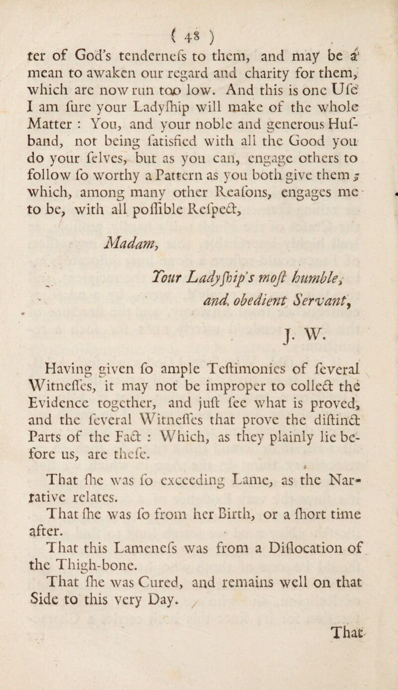 ( ) . ter of God’s tendernefs to them, and may be a1 mean to awaken our regard and charity for them, which are now run too low. And this is one Ufe‘ I am fure your Ladyfhip will make of the whole Matter : You, and your noble and generous Huf- band, not being fatished with all the Good you do your felves, but as you can, engage others to follow lo worthy a Pattern as you both give them jr which, among many other Reafons, engages me • to be, with all poffible Refped, Madam, Tour Ladyships mofi humble, and, obedient Servant, J• W. Having given fo ample Teftimonics of feveral Witncfles, it may not be improper to collect the Evidence together, and juft fee what is proved, and the feveral Witneffes that prove the diftind Parts of the Fad : Which, as they plainly lie be¬ fore us, are thefe. $ That fhe was fo exceeding Lame, as the Nar¬ rative relates. That fhe was fo from her Birth, or a fhort time after. That this Lamenefs was from a Dhlocation of the Thigh-bone. That fhe was Cured, and remains well on that Side to this very Day. That-