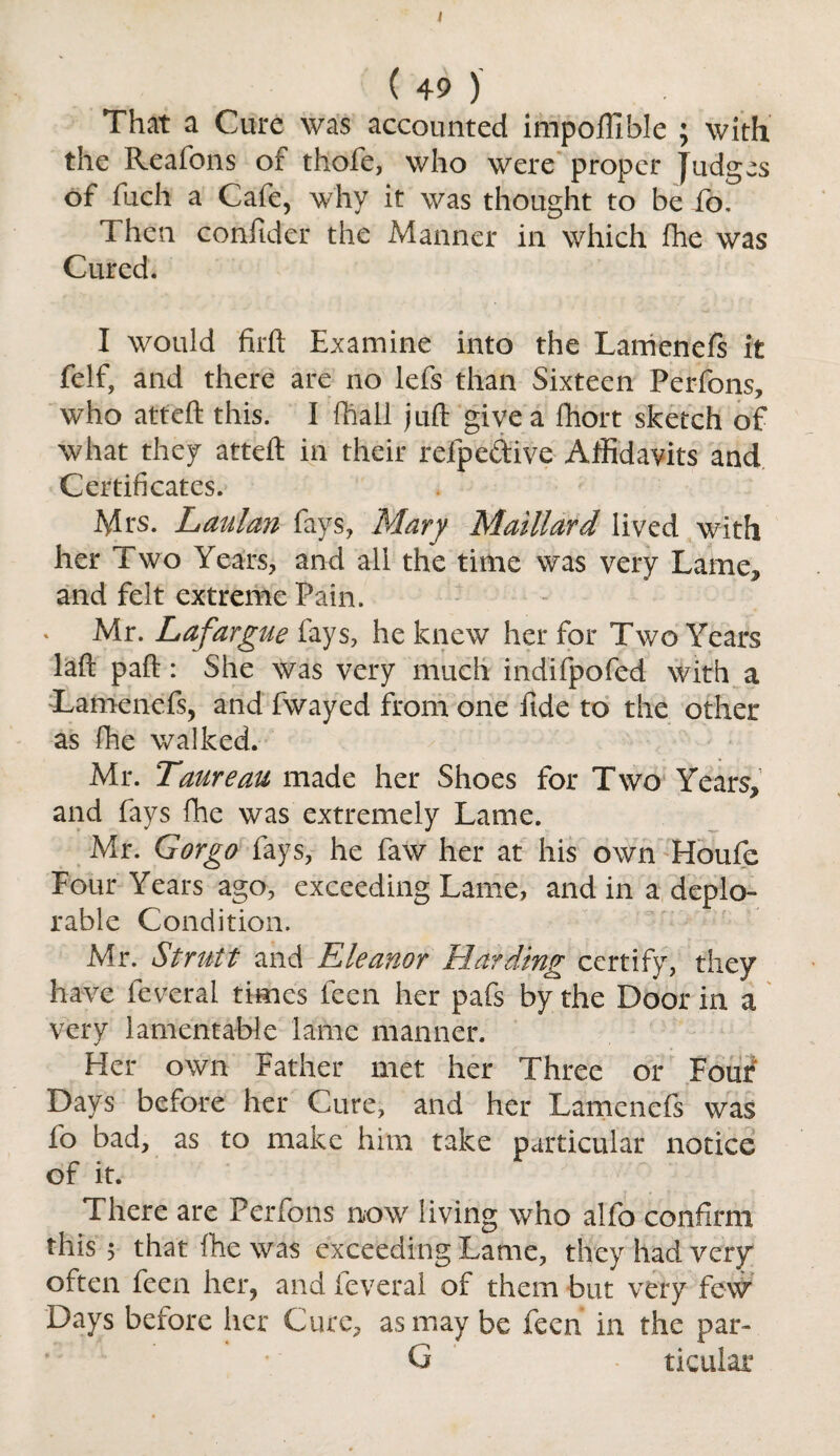 ( 49 ) That a Cure was accounted impolfible ; with the Reafons of thofe, who were proper Judges of fiich a Cafe, why it was thought to be fo. Then confider the Manner in which fhe was Cured. I would firft Examine into the Lamenefs it felf, and there are no lefs than Sixteen Perfons, who atteft this. I fhall juft give a ftiort sketch of what they atteft in their refpe&ive Affidavits and Certificates. Mrs. Laulan fays, Mary Maittard lived with her Two Years, and all the time was very Lamej, and felt extreme Pain. Mr. Lafargue fays, he knew her for Two Years laft paft : She was very much indifpofed with a Lamenefs, and fwayed from one fide to the other as (he walked. Mr. Taureau made her Shoes for Two Years, and fays fhe was extremely Lame. Mr. Gorgo fays, he faw her at his own Houfe Four Years ago, exceeding Lame, and in a deplo¬ rable Condition. Mr. Strutt and Eleanor Harding certify, they have feveral times feen her pafs by the Door in a very lamentable lame manner. Her own Father met her Three or Four Days before her Cure, and her Lamenefs was fo bad, as to make him take particular notice of it. There are Perfons now living who alfo confirm this 5 that fhe was exceeding Lame, they had very often feen her, and feveral of them but very few Days before her Cure, as may be feen in the par- G ticular