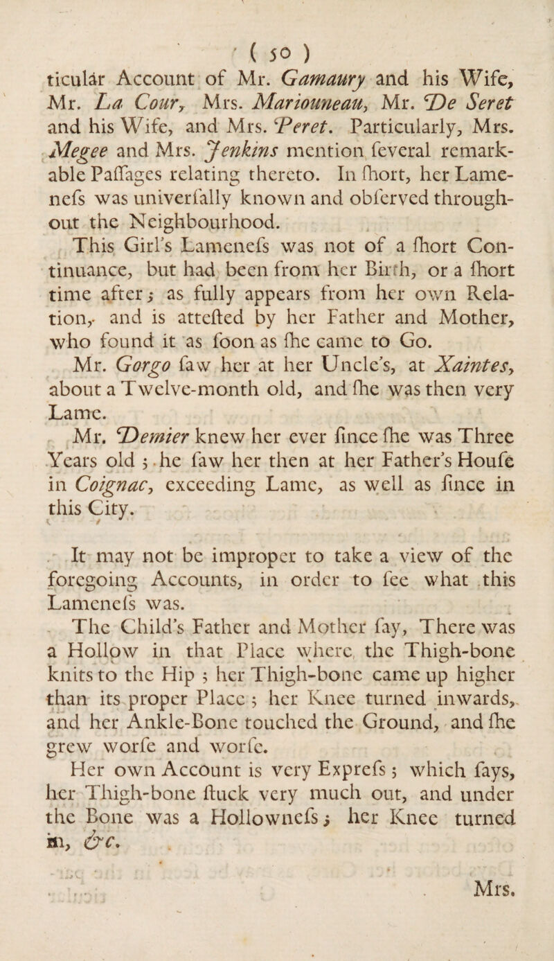 ticular Account of Mr. Gamaury and his Wife, Mr. La Cour7 Mrs. Mariouneau, Mr. De Seret and his Wife, and Mrs. £Peret. Particularly, Mrs. Megee and Mrs. Jenkins mention feveral remark¬ able Paffages relating thereto. In fhort, her Lame- nefs was univerfally known and obferved through¬ out the Neighbourhood. This Girl's Lamenefs was not of a fhort Con¬ tinuance, but had been from her Birth, or a fhort time after,* as fully appears from her own Rela¬ tion,* and is attefted by her Father and Mother, who found it as foon as fhe came to Go. Mr. Gorgo faw her at her Uncle's, at Xaintesy about a Twelve-month old, and fhe was then very Lame. Mr. ^Dernier knew her ever ftnee fhe was Three Years old ; he faw her then at her Fathers Houfe in Coignac, exceeding Lame, as well as fmee in this City. It may not be improper to take a view of the foregoing Accounts, in order to fee what this Lamenefs was. The Childs Father and Mother fay, There was a Hollow in that Place where, the Thigh-bone knits to the Hip 5 her Thigh-bone came up higher than its proper Place 5 her Knee turned inwards, and her Ankle-Bone touched the Ground, and fhe grew worfe and worfe. Her own Account is very Exprefs, which fays, her Thigh-bone ftuck very much out, and under the Bone was a Hollownefs; her Knee turned in, &c. . ,. . Mrs.