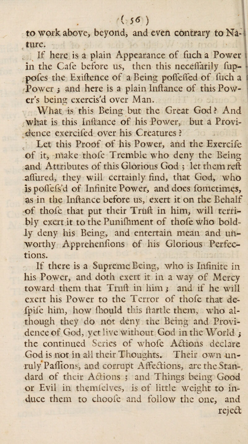 to work above, beyond, and even contrary to Na¬ ture. If here is a plain Appearance of fuch a Power in the Cafe before us, then this neceftarily fup- 4 pofes the Exiftence of a Being pofTeffed of fuch a ; Power j and here is a plain Inftance of this Pow- ers being exercis'd over Man. What is this Being but the Great God > And what is this Inftance of his Power, but a Provi¬ dence exercifed over his Creatures ? V. Let this Proof of his Power, and the Exercife t of it, make thole Tremble who deny the Being and Attributes of this Glorious God 5 let them reft allured, they will certainly find, that God, who is poflefs'd of Infinite Power, and does fometimes, as in the Inftance before us, exert it on the Behalf of thofe that put their Truft in him, will terri¬ bly exert it to the Punifhment of thofe who bold¬ ly deny his Being, and entertain mean and un¬ worthy Apprehenfions of his Glorious Perfec¬ tions. If there is a Supreme Being, who is Infinite in his Power, and doth exert it in a way of Mercy toward them that Truft in him; and if he will exert his Power to the Terror of thofe that de- fpife him, how fliould this ftartle them, who al¬ though they do not deny the Being and Provi¬ dence of God, yet live without God in the World ; the continued Series of whofe Actions declare God is not in all their Thoughts. Their own un¬ ruly Palfions, and corrupt Affedions, arc the Stan¬ dard of their Adions 5 and Things being Good or Evil in themielves, is of little weight to in¬ duce them to choofe and follow the one, and rejed