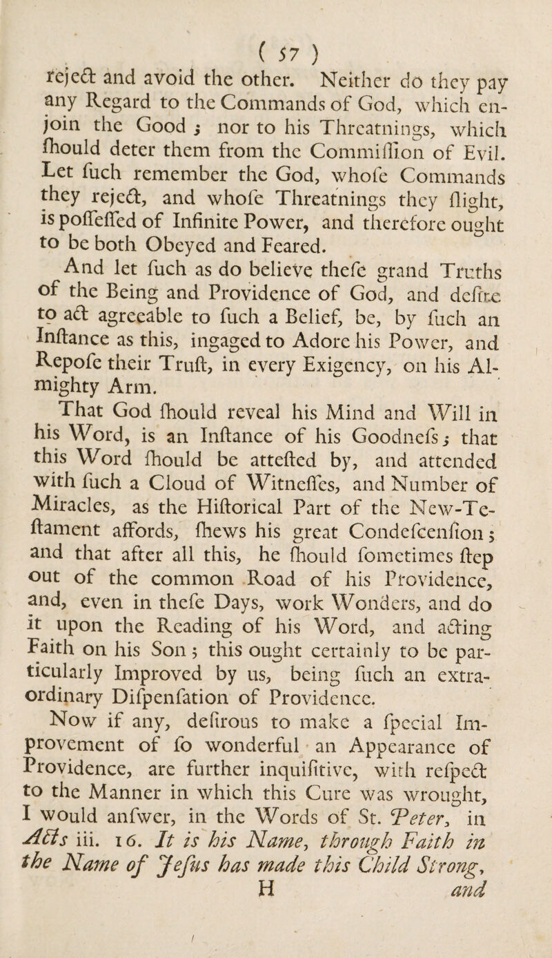 rejed and avoid the other. Neither do they pay any Regard to the Commands of God, which en¬ join the Good ; nor to his Thrcatnings, which fhould deter them from the Commiflion of Evil. Let fuch remember the God, whole Commands they rejed, and whofe Thrcatnings they flight, is poffeffed of Infinite Power, and therefore ought to be both Obeyed and Feared. And let fuch as do believe thefe grand Truths of the Being and Providence of God, and dcfiix to ad agreeable to fuch a Belief, be, by fuch an Inftance as this, ingaged to Adore his Power, and Repofe their Trull, in every Exigency, on his Al¬ mighty Arm. That God fhould reveal his Mind and Will in his Word, is an Inftance of his Goodnefs j that this Word fhould be attefted by, and attended with fuch a Cloud of Witneftes, and Number of Miracles, as the Hiftorical Part of the New-Te- ftament affords, fhews his great Condefcenfion $ and that after all this, he fhould fometimes ftep out of the common Road of his Providence, and, even in thefe Days, work Wonders, and do it upon the Reading of his Word, and ading Faith on his Son 5 this ought certainly to be par¬ ticularly Improved by us, being fuch an extra¬ ordinary Difpenfation of Providence. Now if any, defirous to make a fpccial Im¬ provement of fo wonderful an Appearance of Providence, are further inquifitive, with refped to the Manner in which this Cure was wrought, 1 would anfwer, in the Words of St. 'Peter., in A£ts iii. 16. It is his Name, through Faith in the Name of Jefus has made this Child Strong, H and I