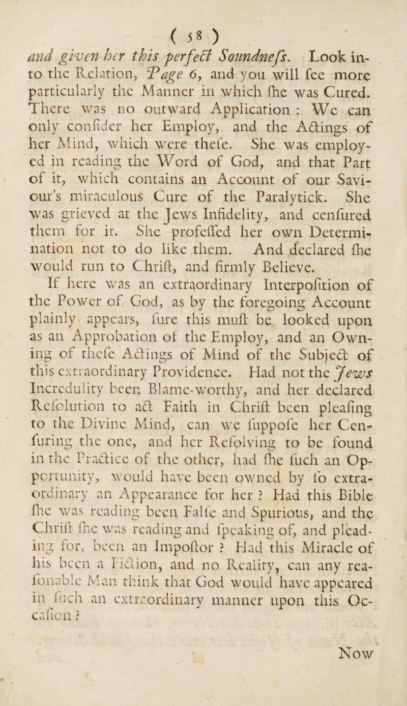 and given her this perfect Soundness. Look in¬ to the Relation, T age 6, and you will fee more particularly the Manner in which fhe was Cured. There was no outward Application : We can only confider her Employ, and the Adings of her Mind, which were thefe. She was employ¬ ed in reading the Word of God, and that Part of it, which contains an Account of our Savi¬ our’s miraculous Cure of the Paralytick. She was grieved at the jews Infidelity, and cenfured them for it. She profefled her own Determi¬ nation not to do like them. And declared fhe would run to Chrift, and firmly Believe. If here was an extraordinary Interpofition of the Power of God, as by the foregoing Account plainly appears, lure this nuift be looked upon as an Approbation oi the Employ, and an Own¬ ing of thefe Actings of Mind of the Subjed of this extraordinary Providence. Had not the Jews Incredulity been Blame-worthy, and her declared Rcfolution to ad Eaith in Chrift been pleafing to the Divine Mind, can we fuppofe her Cen- furing the one, and her Rcfolving to be found in the Pradicc oi the other, had Ihe fuch an Op- pertumty, would have been owned by io extra¬ ordinary an Appearance for her ? Had this Bible Hie was reading been Falle and Spurious, and the Chrift fine was reading and lpeaking of, and plead¬ ing for, been an Impoftor ? Had this Miracle of his been a I id ion, and no Reality, can any rea- fonablc Man think that God would have appeared in iuch an extraordinary manner upon this Oc- cafion? Now