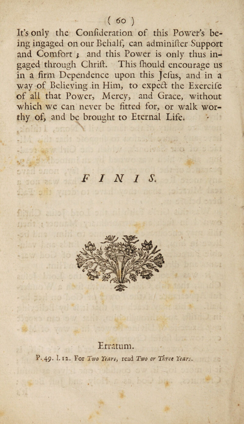 It’s only the Confideration of this Power's be- * ing ingaged on our Behalf, can adminifter Support and Comfort ; and this Power is only thus in- gaged through Chrift. This fhould encourage us in a firm Dependence upon this Jefus, and in a way of Believing in Him, to expeft the Exercife of all that Power, Mercy, and Grace, without which we can never be fitted for, or walk wor¬ thy of, and be brought to Eternal Life. FINIS. r ' Erratum. P. 4p. I.12. For Two Years, read Two or Three Years.