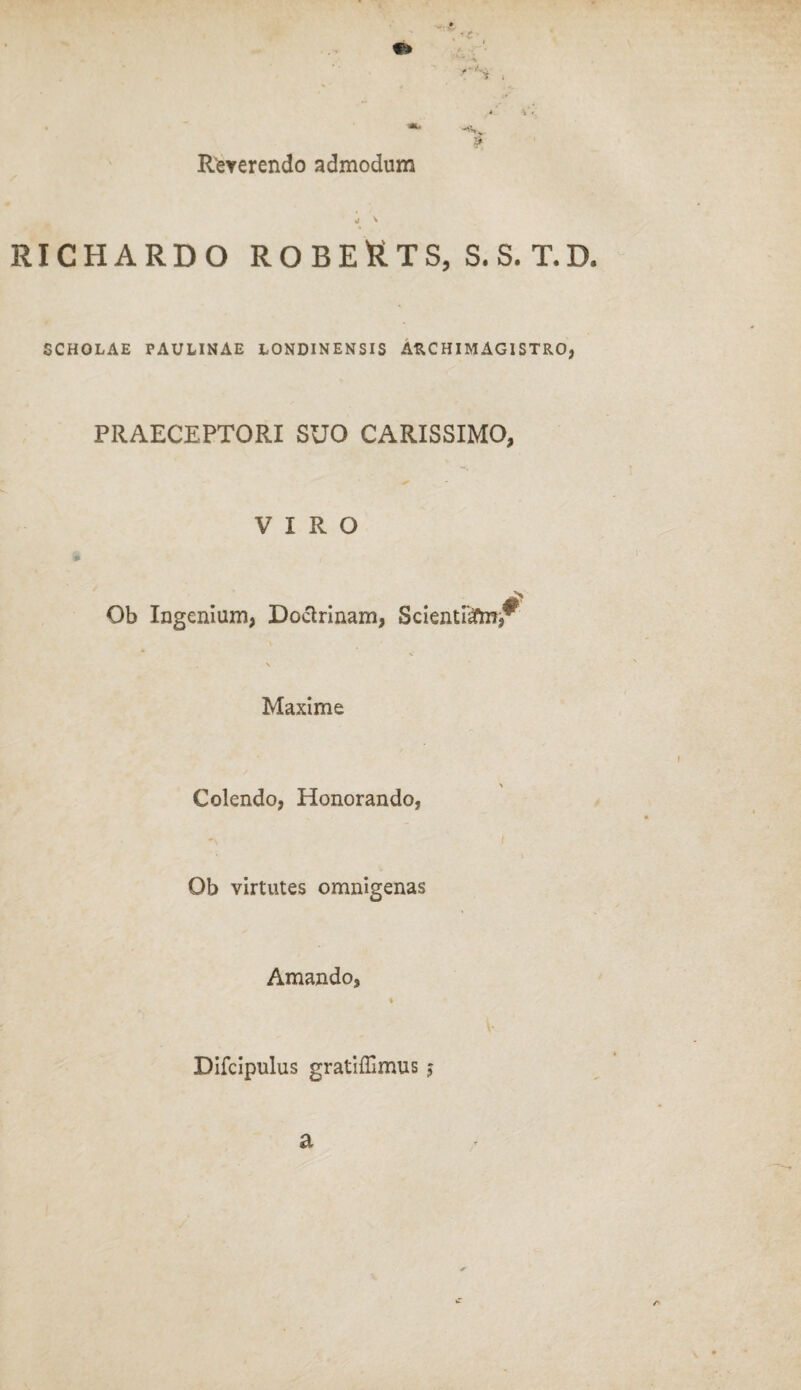 N l Reverendo admodum •j y RICHARDO ROBEUTS, S.S.T.D. SCHOLAE PAULINAE LONDINENSIS ARCHIMAGISTRO, PRAECEPTORI SUO CARISSIMO, VIRO Ob Ingenium, Doctrinam, Scienti'#m,^ Maxime Colendo, Honorando, Ob virtutes omnigenas Amando, Difcipulus gratiffimus $ a