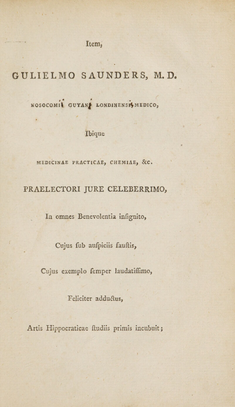 I Item, GULIELMO SAUNDERS, M. D« * * * nosocomi! guyan| londinensi^medico, Ibi que MEDICINAE PRACTICAE, CHEMIAE, &C. PRAELECTORI JURE CELEBERRIMO, Ia omnes Benevolentia infignito, Cujus fub aufpiciis fauftis, * Cujus exemplo femper laudatiffimo, Feliciter addu&us. Artis Hippocraticae ftudiis primis incubuit;