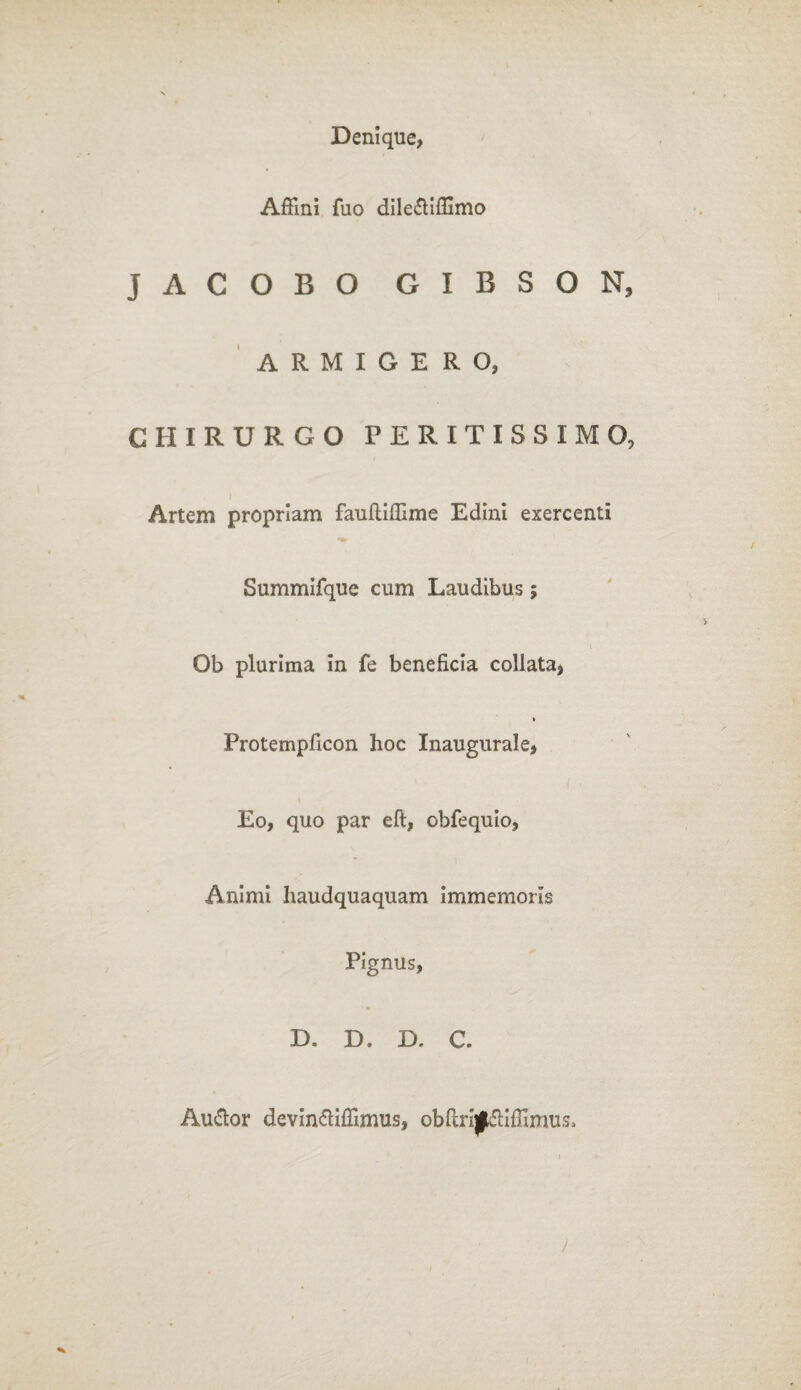 Denique, Affini fuo dile&iffimo JACOBO GIBSON, ARMIGERO, CHIRURGO P E R I T I S S I M O, Artem propriam faulliffime Edini exercenti Summifque cum Laudibus; i Ob plurima in fe beneficia collata, » Protempficon hoc Inaugurale, Eo, quo par eft, obfequio, Animi haudquaquam immemoiis Pignus, D. D. D. C. Au&or devin&iffimus, obftrijJkfHffimus, )