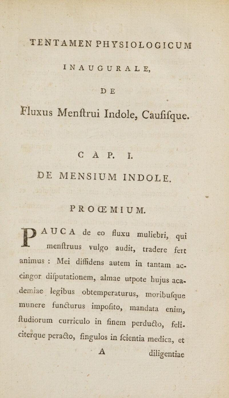 TENTAMEN PHYSIOLOGICUM INAUGURALE, D E Fluxus Menftrui Indole, Caulifque. GAP. i. DE MENSIUM INDOLE, ' PROCEMIUM. A U C A de eo fluxu muliebri, qui menftruus vulgo audit, tradere fert animus : Mei diffidens autem in tantam ac¬ cingor difputationem, almae utpote hujus aca- demiae legibus obtemperaturus, moribufque munere 1 uncturus impofito, mandata enim fludiorum curriculo in finem perdudo, feli, ntcrque peracto, fingulos in fcientia medica, et A diligentiae