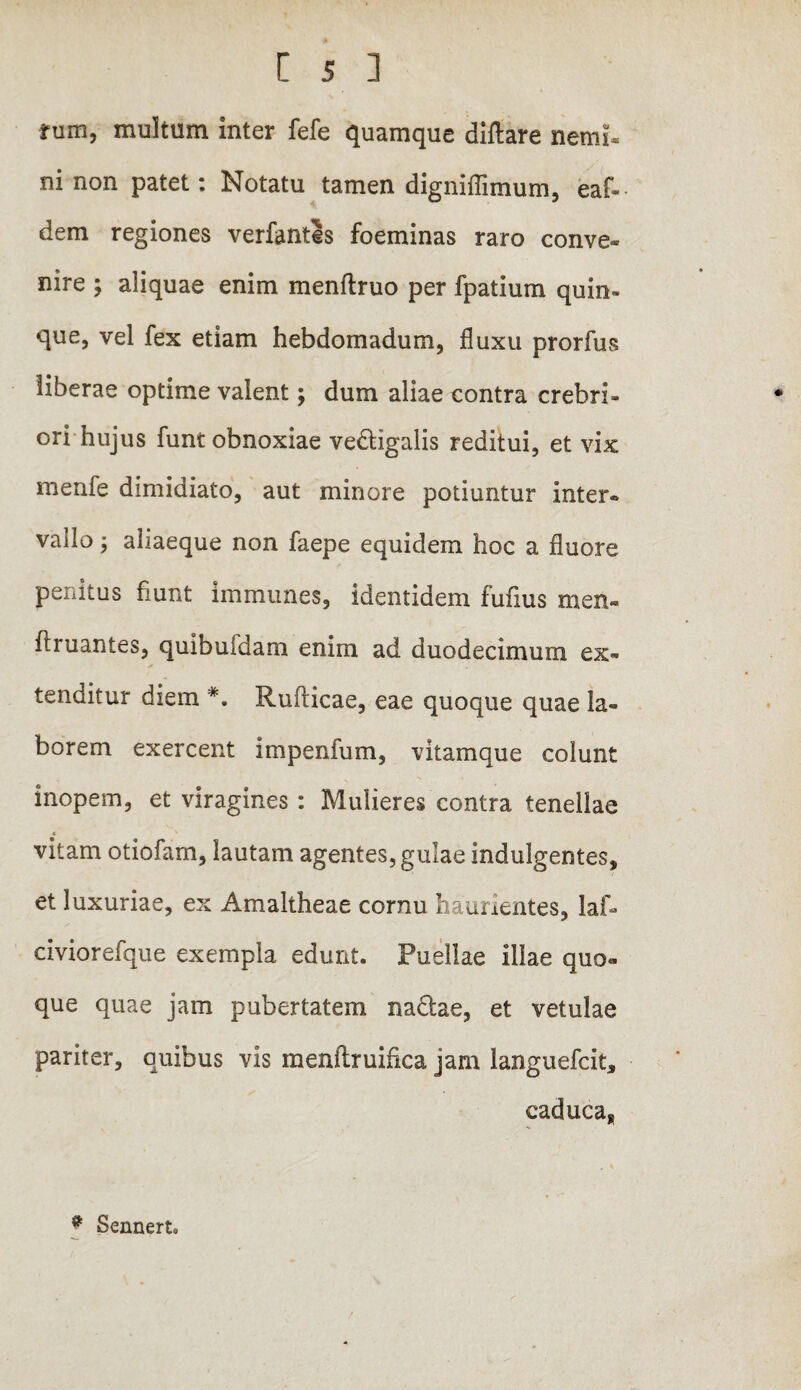 rum, multum inter fefe quamque diftare nemi¬ ni non patet: Notatu tamen digniflimum, eaf- dem regiones verfantls foeminas raro conve¬ nire ; aliquae enim menftruo per fpatium quin¬ que, vel fex etiam hebdomadum, fluxu prorfus liberae optime valent; dum aliae contra crebri¬ ori hujus funt obnoxiae vedHgalis reditui, et vix menfe dimidiato, aut minore potiuntur inter* vallo, aliaeque non faepe equidem hoc a fluore penitus fiunt immunes, identidem fufius men« ftruantes, quibufdam enim ad duodecimum ex¬ tenditur diem *. Rufticae, eae quoque quae la¬ borem exercent impenfum, vitamque colunt inopem, et viragines: Mulieres contra tenellae vitam otiofam, lautam agentes, gulae indulgentes, et luxuriae, ex Amaltheae cornu haurientes, lafi» civiorefque exempla edunt. Puellae illae quo» que quae jam pubertatem nadtae, et vetulae pariter, quibus vis menflruifica jam languefcit, caduca. * Senneru