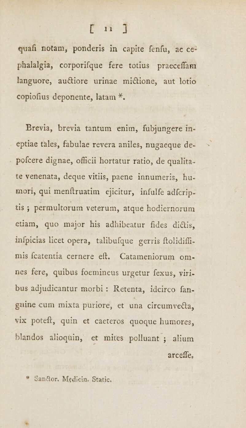 [ J quafi notam, ponderis in capite fenfu, ac ce» phalalgia, corporifque fere totius praecellam languore, audiore urinae midione, aut lotio copiolius deponente, latam *. Erevia, brevia tantum enim, fubjungere in¬ eptiae tales, fabulae revera aniles, nugaeque de~ pofcere dignae, officii hortatur ratio, de qualita¬ te venenata, deque vitiis, paene innumeris, hu¬ mori, qui menftruatim ejicitur, infulfe adfcrip- tis ; permultorum veterum, atque hodiernorum etiam, quo major his adhibeatur fides didis, infpicias licet opera, talibufque gerris ftolidiffi- mis fcatentia cernere e 11. Catameniorum om¬ nes fere, quibus foemineus urgetur fexus, viri¬ bus adjudicantur morbi : Retenta, idcirco fan- guine cum mixta puriore, et una circumveda, vix poteft, quin et caeteros quoque humores, blandos alioquin, et mites polluant ; alium »: ■ arcelfe* * Sanftor. Medicin. Static. /